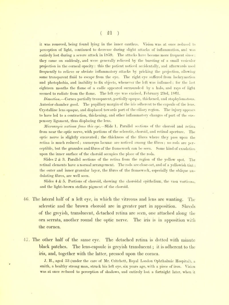 it was removed, being found lying in the inner cantlius. Vision was at once reduced to perception of light, continued to decrease during slight attacks of inflammation, and was entirely lost during a severe attack in 1859. The attacks have become more frequent since ; they came on suddenly, and were generally relieved by the bursting of a small vesicular projection in the corneal opacity : this the patient noticed accidentally, and afterwards used frequently to relieve or obviate inflammatory attacks by pricking the projection, allowing some transparent fluid to escape from the eye. The right eye suffered from lachrymation and photophobia, and inability to fix objects, whenever the left was inflamed ; for the last eighteen months the flame of a cadle appeared surrounded by a halo, and rays of light seemed to radiate from the flame. The left eye was excised, February 23rd, 1861. Dissection.—Cornea partially transparent, partially opaque, thickened, and staphyloma tons. Anterior chamber good. The pupillary margin of the iris adherent to the capsule of the lens. Crystalline lens opaque, and displaced towards part of the ciliary region. The injury appears to have led to a contraction, thickening, and other inflammatory changes of part of the sus- pensory ligament, thus displacing the lens. Microscopic sections front this eye.—Slide 1. Parallel sections of the choroid and retina from near the optic nerve, with portions of the sclerotic, choroid, and retinal aperture. The optic nerve is slightly excavated ; the -thickness of the fibres where they pass upon the retina is much reduced ; numerous laeuna3 are noticed among the fibres ; no rods are per- ceptible, but the granules and fibres of the framework can be seen. Some kind of exudation upon the inner surface of the choroid occupies the place of the rods. Slides 2 & 3. Parallel sections of the retina from the region of the yellow spot. The retinal elements have a normal arrangement. The rods are close-set, and of a yellowish tint: the outer and inner granular layer, the fibres of the framework, especially the oblique un- dulating fibres, are well seen. Slides 4 & 5. Portions of choroid, showing the choroidal epithelium, the vasa vorticosa. and the light-brown stellate pigment of the choroid. The lateral half of a left eye, in which the vitreous and lens are wanting. The sclerotic and the brown choroid are in greater part in apposition. Shreds of the greyish, translucent, detached retina are seen, one attached along the ora serrata, another round the optic nerve. The iris is in apposition with the cornea. The other half of the same eye. The detached retina is dotted with minute black patches. The lens-capsule is greyish translucent; it is adherent to the iris, and, together with the latter, pressed upon the cornea. J. H., aged 53 (under the care of Mr. Critchett, Royal London Ophthalmic Hospital), a smith, a healthy strong man, struck his left eye, six years ago, with a piece of iron. Vision was at once reduced to perception of shadows, and entirely lost a fortnight later, when it