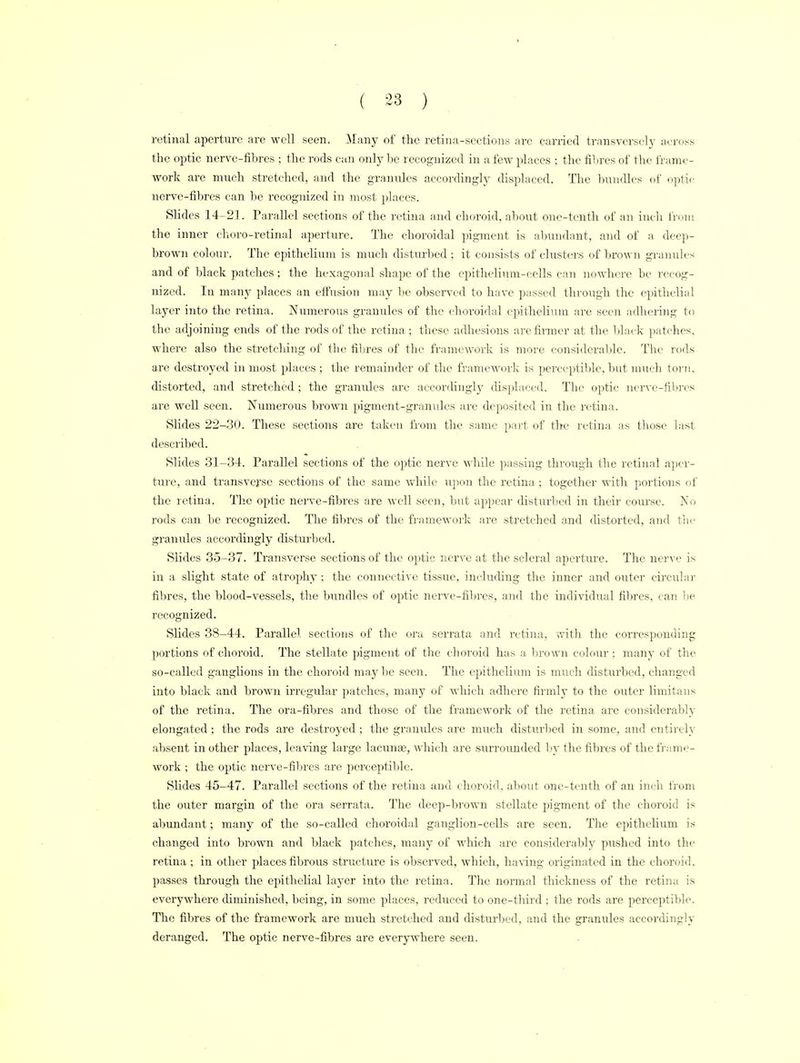 retinal aperture are well seen. Many of the retina-sections are carried transversely across the optic nerve-fibres ; the rods can only be recognized in a few places : the fibres of the frame- work are much stretched, and the granules accordingly displaced. The bundles of optic nerve-fibres can be recognized in most places. Slides 14-21. Parallel sections of the retina and choroid, about one-tenth of an inch from the inner ehoro-retinal aperture. The choroidal pigment is abundant, and of a deep- brown colour. The epithelium is much disturbed ; it consists of clusters of brown granules and of black patches; the hexagonal shape of the epithelium-cells can nowhere be recog- nized. In many places an effusion may be observed to have passed through the epithelial layer into the retina. Numerous granules of the choroidal epithelium are seen adhering to the adjoining ends of the rods of the retina; these adhesions are firmer at the black patches, where also the stretching of the fibres of the framework is more considerable. The rods are destroyed in most places ; the remainder of the framework is perceptible, but much torn, distorted, and stretched ; the granules are accordingly displaced. The optic nerve-fibres are well seen. Numerous brown pigment-granules are deposited in the retina. Slides 22-80. These sections are taken from the same part of the retina as those last- described. Slides 31-34. Parallel sections of the optic nerve while passing through the retinal aper- ture, and transverse sections of the same while upon the retina ; together with portions of the retina. The optic nerve-fibres are well seen, but appear disturbed in their course. No rods can be recognized. The fibres of the framework are stretched and distorted, and the granules accordingly disturbed. Slides 35-37. Transverse sections of the optic nerve at the scleral aperture. The nerve is in a slight state of atrophy: the connective tissue, including the inner and outer circular fibres, the blood-vessels, the bundles of optic nerve-fibres, and the individual fibres, can be recognized. Slides 38-44. Parallel sections of the ora serrata and retina, with the corresponding portions of choroid. The stellate pigment of the choroid has a brown colour ; many of the so-called ganglions in the choroid maybe seen. The epithelium is miich disturbed, changed into black and brown irregular patches, many of which adhere firmly to the outer limitans of the retina. The ora-fibres and those of the framework of the retina are considerably elongated; the rods are destroyed; the granules are much disturbed in some, and entirely absent mother places, leaving large lacunae, which are surrounded by the fibres of the frame- work ; the optic nerve-fibres are perceptible. Slides 45-47. Parallel sections of the retina and choroid, about one-tenth of an inch from the outer margin of the ora serrata. The deep-brown stellate pigment of the choroid is abundant; many of the so-called choroidal ganglion-cells are seen. The epithelium is changed into brown and black patches, many of which arc considerably pushed into the retina; in other places fibrous structure is observed, which, having originated in the choroid, passes through the epithelial layer into the retina. The normal thickness of the retina is everywhere diminished, being, in some places, reduced to one-third ; the rods are perceptible. The fibres of the framework are much stretched and disturbed, and the granules accordingly deranged. The optic nerve-fibres are everywhere seen.