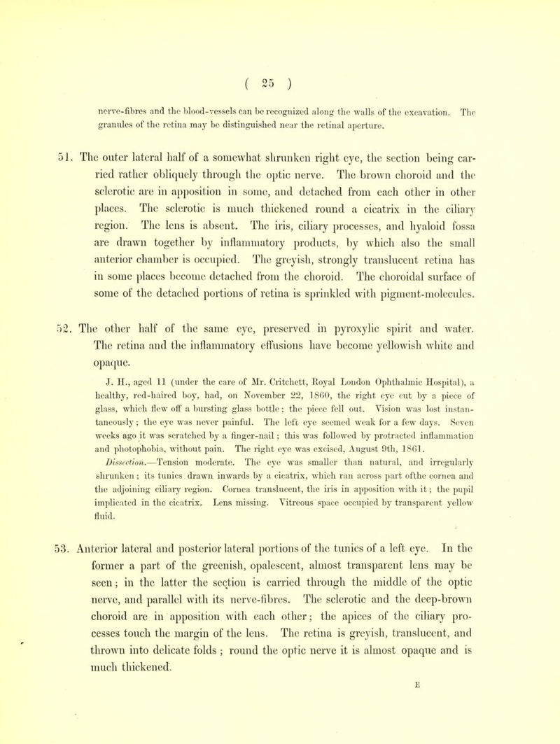 nerve-fibres and the blood-vessels can be recognized along the walls of the excavation. The grannies of the retina may be distinguished near the retinal aperture. The outer lateral half of a somewhat shrunken right eye, the section being car- ried rather obliquely through the optic nerve. The brown choroid and the sclerotic are in apposition in some, and detached from each other in other places. The sclerotic is much thickened round a cicatrix in the ciliary region. The lens is absent. The iris, ciliary processes, and hyaloid fossa are drawn together by inflammatory products, by which also the small anterior chamber is occupied. The greyish, strongly translucent retina has in some places become detached from the choroid. The choroidal surface of some of the detached portions of retina is sprinkled with pigment-molecules. The other half of the same eye, preserved in pyroxylic spirit and water. The retina and the inflammatory effusions have become yellowish white and opaque. J. H., aged 11 (under the care of Mr. Critchett, Royal London Ophthalmic Hospital), a healthy, red-haired boy, had, on November 22, 1860, the right eye cut by a piece of glass, which flew off a bursting glass bottle; the piece fell out. Vision was lost instan- taneously ; the eye was never painful. The left eye seemed weak for a few days. Seven weeks ago it was scratched by a finger-nail; this was followed by protracted inflammation and photophobia, without pain. The right eye was excised, August 9th, 1861. Dissection.—Tension moderate. The eye was smaller than natural, and irregularly shrunken ; its tunics drawn inwards by a cicatrix, which ran across part ofthe cornea and the adjoining ciliary region. Cornea translucent, the iris in apposition with it; the pupil implicated in the cicatrix. Lens missing. Vitreous space occupied by transparent yellow fluid. Anterior lateral and posterior lateral portions of the tunics of a left eye. In the former a part of the greenish, opalescent, almost transparent lens may be seen; in the latter the section is carried through the middle of the optic nerve, and parallel with its nerve-fibres. The sclerotic and the deep-brown choroid are in apposition with each other; the apices of the ciliary pro- cesses touch the margin of the lens. The retina is greyish, translucent, and thrown into delicate folds ; round the optic nerve it is almost opaque and is much thickened. E