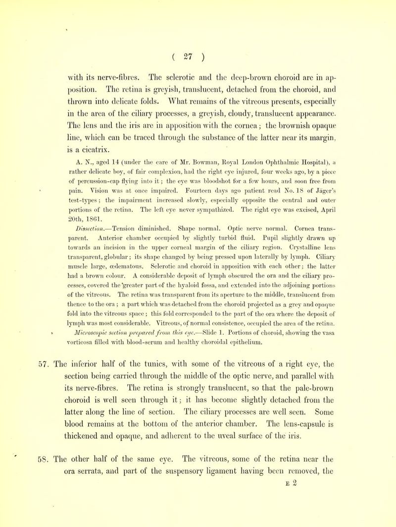 with its nerve-fibres. The sclerotic and the deep-brown choroid are in ap- position. The retina is greyish, translucent, detached from the choroid, and thrown into delicate folds. What remains of the vitreous presents, especially in the area of the ciliary processes, a greyish, cloudy, translucent appearance. The lens and the iris are in apposition with the cornea; the brownish opaque line, which can be traced through the substance of the latter near its margin, is a cicatrix. A. N., aged 14 (under the care of Mr. Bowman, Royal London Ophthalmic Hospital), a rather delicate boy, of fair complexion, had the right eye injured, four weeks ago, by a piece of percussion-cap flying into it; the eye was bloodshot for a few hours, and soon free from pain. Vision was at once impaired. Fourteen days ago patient read No. 18 of Jager's test-types ; the impairment increased slowly, especially opposite the central and outer portions of the retina. The left eye never sympathized. The right eye was excised, April 20th, 18(31. Dissection.—Tension diminished. Shape normal. Optic nerve normal. Cornea trans- parent. Anterior chamber occupied by slightly turbid fluid. Pupil slightly drawn up towards an incision in the upper corneal margin of the ciliary region. Crystalline lens transparent, globular; its shape changed by being pressed upon laterally by lymph. Ciliary muscle large, cedematous. Sclerotic and choroid in apposition with each other; the latter had a brown colour. A considerable deposit of lymph obscured the ora and the ciliary pro- cesses, covered the 'greater part of the hyaloid fossa, and extended into the adjoining portions of the vitreous. The retina was transparent from its aperture to the middle, translucent from thence to the ora; a part which was detached from the choroid projected as a grey and opaque fold into the vitreous space ; this fold corresponded to the part of the ora where the deposit of lymph was most considerable. Vitreous, of normal consistence, occupied the area of the retina. > Microscopic section prepared from this eye.—Slide 1. Portions of choroid, showing the vasa vorticosa filled with blood-serum and healthy choroidal epithelium. 57. The inferior half of the tunics, with some of the vitreous of a right eye, the section being carried through the middle of the optic nerve, and parallel with its nerve-fibres. The retina is strongly translucent, so that the pale-brown choroid is well seen through it; it has become slightly detached from the latter along the line of section. The ciliary processes are well seen. Some blood remains at the bottom of the anterior chamber. The lens-capside is thickened and opaque, and adherent to the uveal surface of the iris. 58. The other half of the same eye. The vitreous, some of the retina near the ora serrata, and part of the suspensory ligament having been removed, the e 2