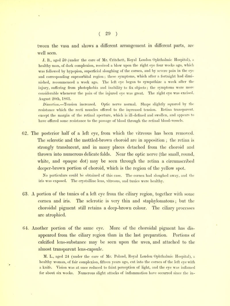 tween the vasa and shows a different arrangement in different parts, are well seen. J. B., aged 59 (under the care of Mr. Critchett, Royal London Ophthalmic Hospital), a healthy man, of dark complexion, received a blow upon the right eye four weeks ago, which was followed by hypopion, superficial sloughing of the cornea, and by severe pain in the eye and corresponding supraorbital region ; these symptoms, which after a fortnight had dimi- nished, recommenced a week ago. The left eye began to sympathize a week after the injury, suffering from photophobia and inability to fix objects; the symptoms were more considerable whenever the pain of the injured eye was great. The right eye was excised. August 20th, 1861. Dissection.—Tension increased. Optic nerve normal. Shape slightly squared by the resistance which the recti muscles offered to the increased tension. Retina transparent, except the margin of the retinal aperture, which is ill-defined and swollen, and appears to have offered some resistance to the passage of blood through the retinal blood-vessels. 62. The posterior half of a left eye, from which the vitreous has been removed. The sclerotic and the mottled-brown choroid are in apposition ; the retina is strongly translucent, and in many places detached from the choroid and thrown into numerous delicate folds. Near the optic nerve (the small, round, white, and opaque dot) may be seen through the retina a circumscribed deeper-brown portion of choroid, which is the region of the yellow spot. No particulars could be obtained of this case. The cornea had sloughed away, and the iris was exposed. The crystalline lens, vitreous, and tunics were healthy. 63. A portion of the tunics of a left eye from the ciliary region, together with some cornea and iris. The sclerotic is very thin and staphylomatous; but the choroidal pigment still retains a deep-brown colour. The ciliary processes are atrophied. 64. Another portion of the same eye. More of the choroidal pigment has dis- appeared from the ciliary region than in the last preparation. Portions of calcified lens-substance may be seen upon the uvea, and attached to the almost transparent lens-capsule. M. L., aged 2.4 (under the care of Mr. Poland, Royal London Ophthalmic Hospital), a healthy woman, of fair complexion, fifteen years ago, cut into the cornea of the left eye with a knife. Vision was at once reduced to faint perception of light, and the eye was inflamed for about six weeks. Numerous slight attacks of inflammation have occurred since the in-