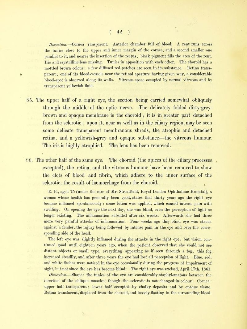 Dissection.—Cornea ransparent. Anterior chamber full of blood. A rent runs across the tunics close to the upper and inner margin of the cornea, and a second smaller one parallel to it, and nearer the insertion of the rectus ; black pigment fills the area of the rent. Iris and crystalline lens missing. Tunics in apposition with each other. The choroid has a mottled brown colour; a few diffused red patches are seen in its substance. Eetina trans- *• parent; one of its blood-vessels near the retinal aperture having given way, a considerable blood-spot is observed along its walls. Yitreous space occupied by normal vitreous and by transparent yellowish fluid. 85. The upper half of a right eye, the section being carried somewhat obliquely through the middle of the optic nerve. The delicately folded dirty-grey- brown and opaque membrane is the choroid ; it is in greater part detached from the sclerotic; upon it, near as well as in the ciliary region, may be seen some delicate transparent membranous shreds, the atrophic and detached retina, and a yellowish-grey and opaque substance—the vitreous humour. The iris is highly atrophied. The lens has been removed. 86. The other half of the same eye. The choroid (the apices of the ciliary processes , excepted), the retina, and the vitreous humour have been removed to show the clots of blood and fibrin, which adhere to the inner surface of the sclerotic, the result of haemorrhage from the choroid. ( E. B., aged 75 (under the care of Mr. Streatfeild, Royal London Ophthalmic Hospital), a woman whose health has generally been good, states that thirty years ago the right eye became inflamed spontaneously; some lotion was applied, which caused intense pain with swelling. On opening the eye the next day, she was blind, even the perception of light no longer existing. The inflammation subsided after six weeks. Afterwards she had three more very painful attacks of inflammation. Four weeks ago this blind eye was struck against a fender, the injury being followed by intense pain in the eye and over the corre- sponding side of the head. The left eye was slightly inflamed during the attacks in the right eye; but vision con- tinued good until eighteen years ago, when the patient observed that she could not see distant objects or small type, everything appearing as if seen through a fog; this fog- increased steadily, and after three years the eye had lost all perception of light. Blue, red, and white flashes were noticed in the eye occasionally during the progress of impairment of sight, but not since the eye has become blind. The right eye was excised, April 17th, 1861. Dissection.—Shape: the tunics of the eye are considerably staphylomatous between the insertion of the oblique muscles, though the sclerotic is not changed in colour. Cornea: upper half transparent; lower half occupied by chalky deposits and by opaque tissue. Eetina translucent, displaced from the choroid, and loosely floating in the surrounding blood.