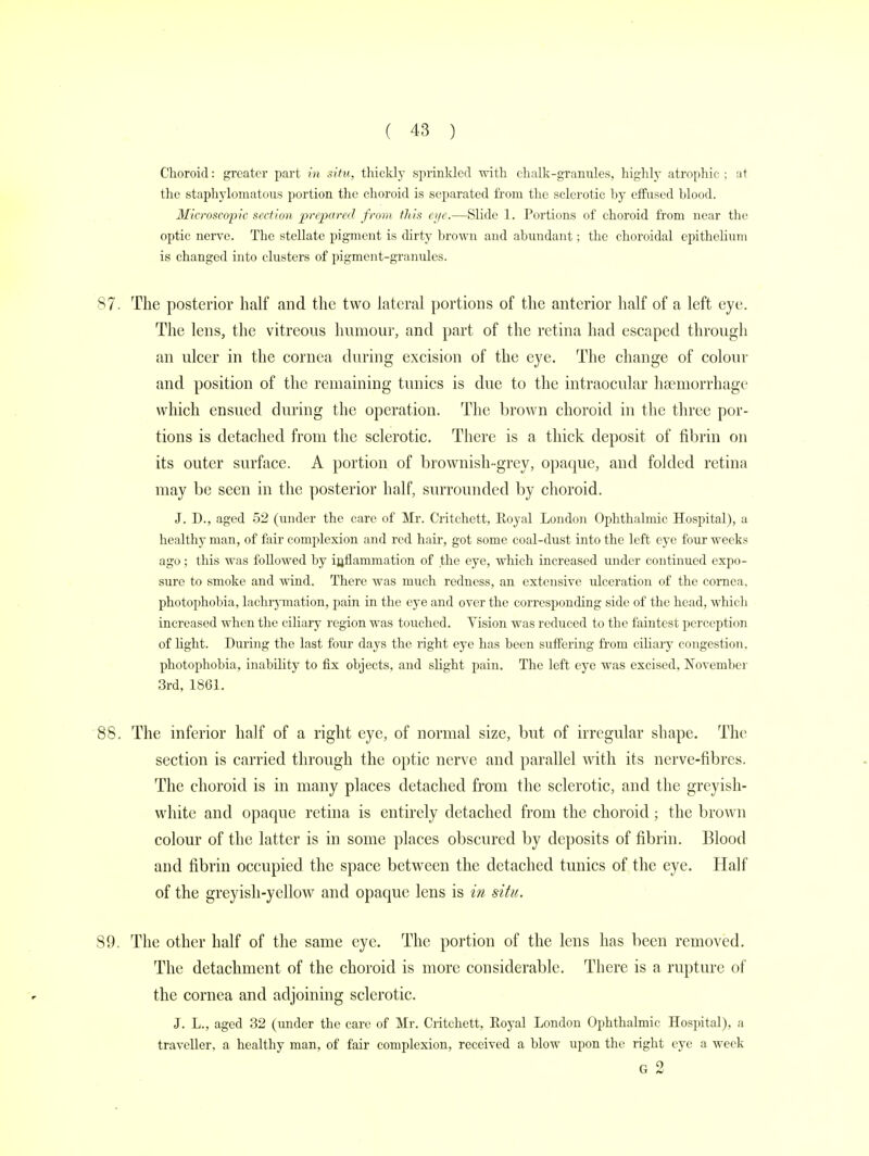 Choroid: greater part in situ, thickly sprinkled with chalk-granules, highly atrophic ; at the staphylomatous portion the choroid is separated from the sclerotic by effused blood. Microscopic section prepared from tliis e>/e.—Slide 1. Portions of choroid from near the optic nerve. The stellate pigment is dirty brown and abundant; the choroidal epithelium is changed into clusters of pigment-granules. 87. The posterior half and the two lateral portions of the anterior half of a left eye. The lens, the vitreous humour, and part of the retina had escaped through an ulcer in the cornea during excision of the eye. The change of colour and position of the remaining tunics is due to the intraocular haemorrhage which ensued during the operation. The brown choroid in the three por- tions is detached from the sclerotic. There is a thick deposit of fibrin on its outer surface. A portion of brownish-grey, opaque, and folded retina may be seen in the posterior half, surrounded by choroid. J. D., aged 52 (under the care of Mr. Critchett, Royal London Ophthalmic Hospital), a healthy man, of fair complexion and red hair, got some coal-dust into the left eye four weeks ago; this was followed by inflammation of the eye, which increased under continued expo- sure to smoke and wind. There was much redness, an extensive ulceration of the cornea, photophobia, lachrymation, pain in the eye and over the corresponding side of the head, which increased when the ciliary region was touched. Vision was reduced to the faintest perception of light. During the last four days the right eye has been suffering from ciliary congestion, photophobia, inability to fix objects, and slight pain. The left eye was excised, November 3rd, 1861. 88. The inferior half of a right eye, of normal size, but of irregular shape. The section is carried through the optic nerve and parallel with its nerve-fibres. The choroid is in many places detached from the sclerotic, and the greyish- white and opaque retina is entirely detached from the choroid; the brown colour of the latter is in some places obscured by deposits of fibrin. Blood and fibrin occupied the space between the detached tunics of the eye. Half of the greyish-yellow and opaque lens is in situ. 89. The other half of the same eye. The portion of the lens has been removed. The detachment of the choroid is more considerable. There is a rupture of the cornea and adjoining sclerotic. J. L., aged 32 (under the care of Mr. Critchett, Royal London Ophthalmic Hospital), a traveller, a healthy man, of fair complexion, received a blow upon the right eye a week G 2