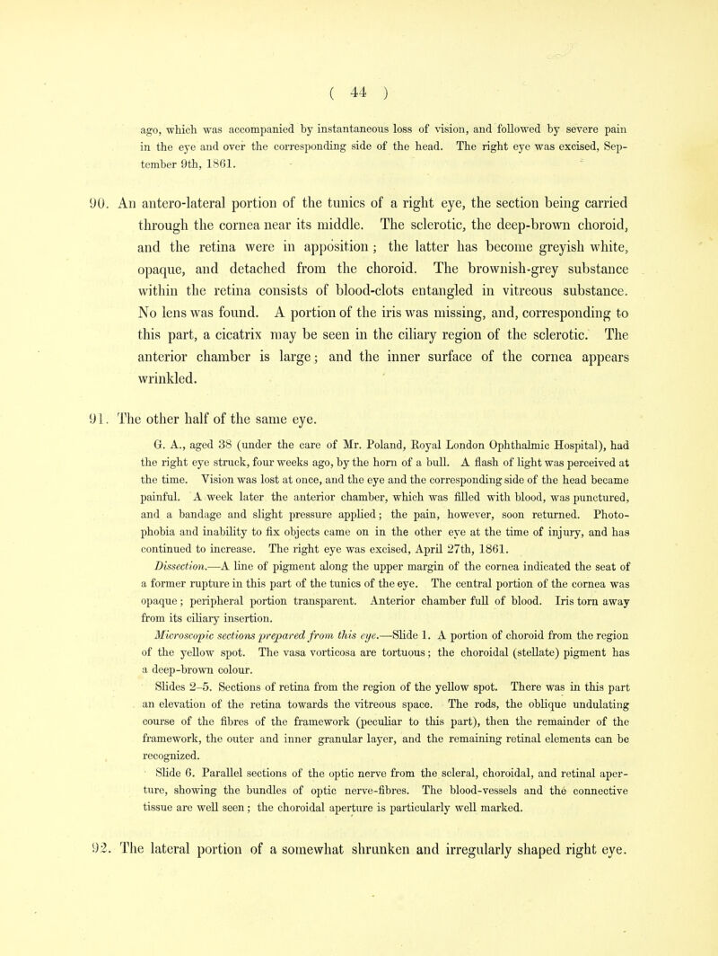 ago, which was accompanied by instantaneous loss of vision, and followed by severe pain in the eye and over the corresponding side of the head. The right eye was excised, Sep- tember 9th, 1861. 90. An anterolateral portion of the tunics of a right eye, the section being carried through the cornea near its middle. The sclerotic, the deep-brown choroid, and the retina were in apposition; the latter has become greyish white, opaque, and detached from the choroid. The brownish-grey substance within the retina consists of blood-clots entangled in vitreous substance. No lens was found. A portion of the iris was missing, and, corresponding to this part, a cicatrix may be seen in the ciliary region of the sclerotic. The anterior chamber is large; and the inner surface of the cornea appears wrinkled. 91. The other half of the same eye. G. A., aged 38 (under the care of Mr. Poland, Eoyal London Ophthalmic Hospital), had the right eye struck, four weeks ago, by the horn of a bull. A flash of light was perceived at the time. Vision was lost at once, and the eye and the corresponding side of the head became painful. A week later the anterior chamber, which was filled with blood, was punctured, and a bandage and slight pressure applied; the pain, however, soon returned. Photo- phobia and inability to fix objects came on in the other eye at the time of injury, and has continued to increase. The right eye was excised, April 27th, 1861. Dissection.—A line of pigment along the upper margin of the cornea indicated the seat of a former rupture in this part of the tunics of the eye. The central portion of the cornea was opaque; peripheral portion transparent. Anterior chamber full of blood. Iris torn away from its ciliary insertion. Microscopic sections 'prepared from this eye.—Slide 1. A portion of choroid from the region of the yellow spot. The vasa vorticosa are tortuous; the choroidal (stellate) pigment has a deep-brown colour. Slides 2-5. Sections of retina from the region of the yellow spot. There was in this part an elevation of the retina towards the vitreous space. The rods, the oblique undulating course of the fibres of the framework (peculiar to this part), then the remainder of the framework, the outer and inner granular layer, and the remaining retinal elements can be recognized. ■ Slide 6. Parallel sections of the optic nerve from the scleral, choroidal, and retinal aper- ture, showing the bundles of optic nerve-fibres. The blood-vessels and the connective tissue are well seen; the choroidal aperture is particularly well marked. 92. The lateral portion of a somewhat shrunken and irregularly shaped right eye.