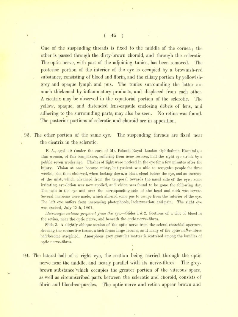 One of the suspending threads is fixed to the middle of the cornea; the other is passed through the dirty-brown choroid, and through the sclerotic. The optic nerve, with part of the adjoining tunics, has been removed. The posterior portion of the interior of the eye is occupied by a brownish-red substance, consisting of blood and fibrin, and the ciliary portion by yellowish- grey and opaque lymph and pus. The tunics surrounding the latter are much thickened by inflammatory products, and displaced from each other. A cicatrix may be observed in the equatorial portion of the sclerotic. The yellow, opaque, and distended lens-capsule enclosing debris of lens, and adhering to the surrounding parts, may also be seen. No retina was found. The posterior portions of sclerotic and choroid are in apposition. 93. The other portion of the same eye. The suspending threads are fixed near the cicatrix in the sclerotic. E. A., aged 40 (under the care of Mr. Poland, Royal London Ophthalmic Hospital), a thin woman, of fair complexion, suffering from acne rosacea, had the right eye struck hy a pebble seven weeks ago. Flashes of light were noticed in the eye for a few minutes after the injury. Vision at once became misty, but patient was able to recognize people for three weeks ; she then observed, when looking down, a black cloud before the eye, and an increase of the mist, which advanced from the temporal towards the nasal side of the eye; some irritating eye-lotion was now applied, and vision was found to be gone the following day. The pain in the eye and over the corresponding side of the head and neck was severe. Several incisions were made, which allowed some pus to escape from the interior of the eye. The left eye suffers from increasing photophobia, lachrymation, and pain. The right eye was excised, July 13th, 1861. Microscopic sections prepared from this eye.—Slides 1 & 2. Sections of a clot of blood in the retina, near the optic nerve, and beneath the optic nerve-fibres. Slide 3. A slightly oblique section of the optic nerve from the scleral choroidal aperture, showing the connective tissue, which forms large lacunas, as if many of the optic nerve-fibres had become atrophied. Amorphous grey granular matter is scattered among the bundles of optic nerve-fibres. 94. The lateral half of a right eye, the section being carried through the optic nerve near the middle, and nearly parallel with its nerve-fibres. The grey- brown substance which occupies the greater portion of the vitreous space, as well as circumscribed parts between the sclerotic and choroid, consists of fibrin and blood-corpuscles. The optic nerve and retina appear brown and
