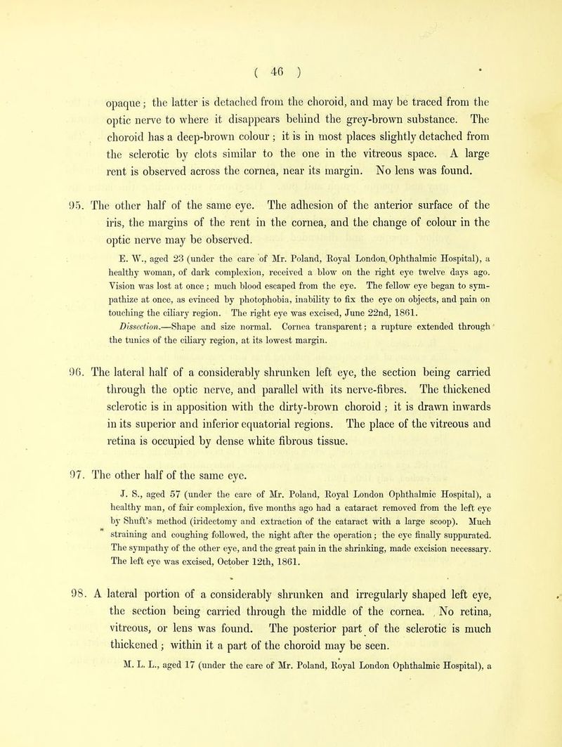 opaque ; the latter is detached from the choroid, and may be traced from the optic nerve to where it disappears behind the grey-brown substance. The choroid has a deep-brown colour ; it is in most places slightly detached from the sclerotic by clots similar to the one in the vitreous space. A large rent is observed across the cornea, near its margin. No lens was found. 95. The other half of the same eye. The adhesion of the anterior surface of the iris, the margins of the rent in the cornea, and the change of colour in the optic nerve may be observed. E. W., aged 23 (under the care of Mr. Poland, Royal London Ophthalmic Hospital), a healthy woman, of dark complexion, received a blow on the right eye twelve days ago. Vision was lost at once ; much blood escaped from the eye. The fellow eye began to sym- pathize at once, as evinced by photophobia, inability to fix the eye on objects, and pain on touching the ciliary region. The right eye was excised, June 22nd, 1861. Dissection.—Sbape and size normal. Cornea transparent; a rupture extended through the tunics of the ciliary region, at its lowest margin. 96. The lateral half of a considerably shrunken left eye, the section being carried through the optic nerve, and parallel with its nerve-fibres. The thickened sclerotic is in apposition with the dirty-brown choroid ; it is drawn inwards in its superior and inferior equatorial regions. The place of the vitreous and retina is occupied by dense white fibrous tissue. 97. The other half of the same eye. J. S., aged 57 (under the care of Mr. Poland, Royal London Ophthalmic Hospital), a healthy man, of fair complexion, five months ago had a cataract removed from the left eye by Shuft's method (iridectomy and extraction of the cataract with a large scoop). Much straining and coughing followed, the night after the operation ] the eye finally suppurated. The sympathy of the other eye, and the great pain in the shrinking, made excision necessary. The left eye was excised, October 12th, 1861. 98. A lateral portion of a considerably shrunken and irregularly shaped left eye, the section being carried through the middle of the cornea. No retina, vitreous, or lens was found. The posterior part of the sclerotic is much thickened j within it a part of the choroid may be seen. M. L. L., aged 17 (under the care of Mr. Poland, Royal London Ophthalmic Hospital), a