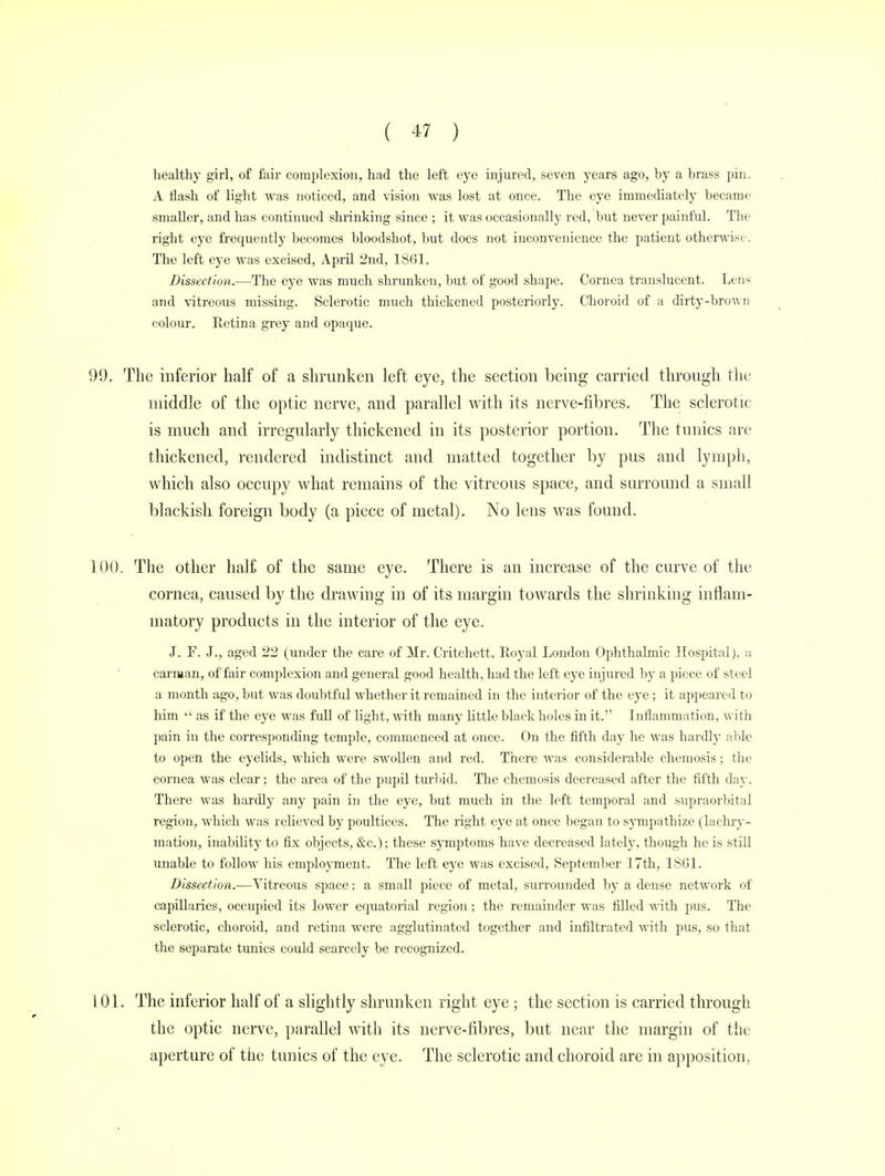healthy girl, of fair complexion, had the left eye injured, seven years ago, by a brass pin. A flash of light was noticed, and vision was lost at once. The eye immediately became smaller, and has continued shrinking since ; it was occasionally red, but never painful. The right eye frequently becomes bloodshot, but does not inconvenience the patient otherwise. The left eye was excised, April 2nd, 1861. Dissection.—The eye was much shrunken, but of good shape. Cornea translucent. Lens and vitreous missing. Sclerotic much thickened posteriorly. Choroid of a dirty-brown colour. Retina grey and opaque. 99. The inferior half of a shrunken left eye, the section being carried through the middle of the optic nerve, and parallel with its nerve-fibres. The sclerotic is much and irregularly thickened in its posterior portion. The tunics are thickened, rendered indistinct and matted together by pus and lymph, which also occupy what remains of the vitreous space, and surround a small blackish foreign body (a piece of metal). No lens was found. 100. The other half of the same eye. There is an increase of the curve of the cornea, caused by the drawing in of its margin towards the shrinking inflam- matory products in the interior of the eye. J. F. J., aged 22 (under the care of Mr. Critchett, Royal London Ophthalmic Hospital), a carman, of fair complexion and general good health, had the left eye injured by a piece of steel a month ago, but was doubtful whether it remained in the interior of the eye; it appeared to him  as if the eye was full of light, with many little black holes in it. Inflammation, with pain in the corresponding temple, commenced at once. On the fifth day he was hardly able to open the eyelids, which were swollen and red. There was considerable chemosis; the cornea was clear; the area of the pupil turbid. The chemosis decreased after the fifth day. There was hardly any pain in the eye, but much in the left temporal and supraorbital region, which was relieved by poultices. The right eye at once began to sympathize (lachry- mation, inability to fix objects, &c); these symptoms have decreased lately, though he is still unable to follow his employment. The left eye was excised, September 17th, 1861. Dissection.—Vitreous space: a small piece of metal, surrounded by a dense network of capillaries, occupied its lower equatorial region; the remainder was filled with pus. The sclerotic, choroid, and retina were agglutinated together and infiltrated with pus, so that the separate tunics could scarcely be recognized. 101. The inferior half of a slightly shrunken right eye ; the section is carried through the optic nerve, parallel with its nerve-fibres, but near the margin of the aperture of the tunics of the eye. The sclerotic and choroid are in apposition,