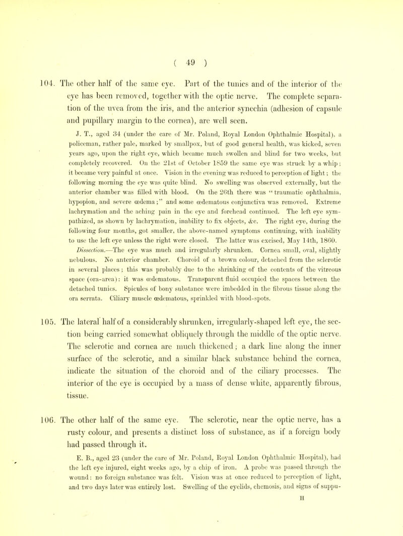 104. The other half of the same eye. Part of the tunics and of the interior of the eye has been removed, together with the optic nerve. The complete separa- tion of the uvea from the iris, and the anterior synechia (adhesion of capsule and pupillary margin to the cornea), are well seen. J. T., aged 34 (under the care of Mr. Poland, Royal London Ophthalmic Hospital), a policeman, rather pale, marked by smallpox, but of good general health, was kicked, seven years ago, upon the right eye, which became much swollen and blind for two weeks, but completely recovered. On the 21st of October 1859 the same eye was struck by a whip; it became very painful at once. Vision in the evening was reduced to perception of light; the following morning the eye was quite blind. No swelling was observed externally, but the anterior chamber was filled with blood. On the 26th there was traumatic ophthalmia, hypopion, and severe oedema; and some oedematous conjunctiva was removed. Extreme lachrymation and the aching pain in the eye and forehead continued. The left eye sym- pathized, as shown by lachrymation, inability to fix objects, &c. The right eye, during the following four months, got smaller, the above-named symptoms continuing, with inability to use the left eye unless the right were closed. The latter was excised, May 14th, 1860. Dissection.—The eye was much and irregularly shrunken. Cornea small, oval, slightly nebulous. No anterior chamber. Choroid of a brown colour, detached from the sclerotic in several places ; this was probably due to the shrinking of the contents of the vitreous space (ora-area): it was oedematous. Transparent fluid occupied the spaces between the detached tunics. Spicules of bony substance were imbedded in the fibrous tissue along the ora serrata. Ciliary muscle oedematous, sprinkled with blood-spots. 105. The lateral half of a considerably shrunken, irregularly-shaped left eye, the sec- tion being carried somewhat obliquely through the middle of the optic nerve. The sclerotic and cornea are much thickened; a dark line along the inner surface of the sclerotic, and a similar black substance behind the cornea, indicate the situation of the choroid and of the ciliary processes. The interior of the eye is occupied by a mass of dense white, apparently fibrous, tissue. 10G. The other half of the same eye. The sclerotic, near the optic nerve, has a rusty colour, and presents a distinct loss of substance, as if a foreign body had passed through it. E. B., aged 23 (under the care of Mr. Poland, Royal London Ophthalmic Hospital), had the left eye injured, eight weeks ago, by a chip of iron. A probe was passed through the wound: no foreign substance was felt. Vision was at once reduced to perception of light, and two days later was entirely lost. Swelling of the eyelids, chemosis, and signs of suppu- H
