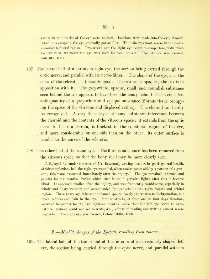ration in the interior of the eye were noticed. Incisions were made into the eye, through which pus escaped: the eye gradually got smaller. The pain was most severe in the corre- sponding temporal region. Two weeks ago the right eye began to sympathize, with much lachrymation, whenever the eye was used for near objects. The left eye was excised. July 6th, 1861. 107. The lateral half of a shrunken right eye, the section being carried through the optic nerve, and parallel with its nerve-fibres. The shape of the eye, i. e. the curve of the sclerotic, is tolerably good. The cornea is opaque ; the iris is in apposition with it. The grey-white, opaque, small, and roundish substance seen behind the iris appears to have been the lens; behind it is a consider- able quantity of a grey-white and opaque substance (fibrous tissue occupy- ing the space of the vitreous and displaced retina). The choroid can hardly be recognized. A very thick layer of bony substance intervenes between the choroid and the contents of the vitreous space ; it extends from the optic nerve to the ora serrata, is thickest in the equatorial region of the eye, and more considerable on one side than on the other; its outer surface is parallel to the curve of the sclerotic. 108. The other half of the same eye. The fibrous substance has been removed from the vitreous space, so that the bony shell may be more clearly seen. J. S., aged 32 (under the care of Mr. Bowman), writing-master, in good general health, of fair complexion, had the right eye wounded, when twelve years old, by a portion of a gun- cap; this  was extracted immediately after the injury. The eye remained inflamed and painful for six months, during which time it could perceive light; after this it became blind. It appeared smaller after the injury, and was frequently troublesome, especially in windy and dusty weather, and accompanied by headache in the right frontal and orbital region. Three years ago it became inflamed spontaneously; there was no lachrymation, but much redness and pain in the eye. Similar attacks, of from one to four days' duration, occurred frequently for the last eighteen months: since then the left eye began to sym- pathize ; patient could not see to write, &c.; efforts of reading and writing caused severe headache. The right eye was excised, October 30th, 1860. B.—Morbid changes of the Eyeball, resulting from disease. 109. The lateral half of the tunics and of the interior of an irregularly shaped left eye, the section being carried through the optic nerve, and parallel witli its