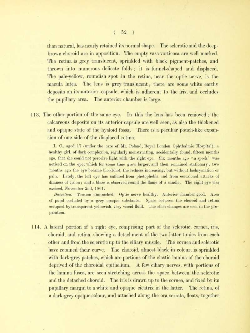 than natural, has nearly retained its normal shape. The sclerotic and the deep- brown choroid are in apposition. The empty vasa vorticosa are well marked. The retina is grey translucent, sprinkled with black pigment-patches, and thrown into numerous delicate folds • it is funnel-shaped and displaced. The pale-yellow, roundish spot in the retina, near the optic nerve, is the macula lutea. The lens is grey translucent; there are some white earthy deposits on its anterior capsule, which is adherent to the iris, and occludes the pupillary area. The anterior chamber is large. 113. The other portion of the same eye. In this the lens has been removed; the calcareous deposits on its anterior capsule are well seen, as also the thickened and opaque state of the hyaloid fossa. There is a peculiar pouch-like expan- sion of one side of the displaced retina. L. C, aged 17 (under the care of Mr. Poland, Royal London Ophthalmic Hospital), a healthy girl, of dark complexion, regularly menstruating, accidentally found, fifteen months ago, that she could not perceive light with the right eye. Six months ago  a speck  was noticed on the eye, which for some time grew larger, and then remained stationary; two months ago the eye became bloodshot, the redness increasing, but without lachrymation or pain. Lately, the left eye has suffered from photophobia and from occasional attacks of dimness of vision; and a blaze is observed round the flame of a candle. The right eye was excised, November 2nd, 1861. Dissection.—Tension diminished. Optic nerve healthy. Anterior chamber good. Area of pupil occluded by a grey opaque substance. Space between the choroid and retina occupied by transparent yellowish, very viscid fluid. The other changes are seen in the pre- paration. 114. A lateral portion of a right eye, comprising part of the sclerotic, cornea, iris, choroid, and retina, showing a detachment of the two latter tunics from each other and from the sclerotic up to the ciliary muscle. The cornea and sclerotic have retained their curve. The choroid, almost black in colour, is sprinkled with dark-grey patches, which are portions of the elastic lamina of the choroid deprived of the choroidal epithelium. A few ciliary nerves, with portions of the lamina fusca, are seen stretching across the space between the sclerotic and the detached choroid. The iris is drawn up to the cornea, and fixed by its pupillary margin to a white and opaque cicatrix in the latter. The retina, of a dark-grey opaque colour, and attached along the ora serrata, floats, together