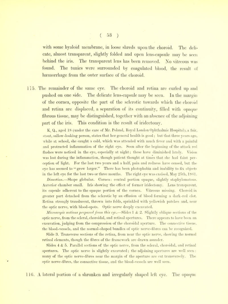 with some hyaloid membrane, in loose shreds upon the choroid. The deli- cate, almost transparent, slightly folded and open lens-capsule may be seen behind the iris. The transparent lens has been removed. No vitreous was found. The tunics were surrounded by coagulated blood, the result of haemorrhage from the outer surface of the choroid. The remainder of the same eye. The choroid and retina are curled up and pushed on one side. The delicate lens-capsule may be seen. In the margin of the cornea, opposite the part of the sclerotic towards which the choroid and retina are displaced, a separation of its continuity, filled with opaque fibrous tissue, may be distinguished, together with an absence of the adjoining part of the iris. This condition is the result of iridectomy. K. Q., aged 18 (under the care of Mr. Poland, Royal London Ophthalmic Hospital), a fair, stout, sallow-looking person, states that her general health is good; but that three years ago, while at school, she caught a cold, which was attended with much fever and with a painful and protracted inflammation of the right eye. Soon after the beginning of the attack red flashes were noticed in the eye, especially at night; these have diminished lately. Vision was lost during the inflammation, though patient thought at times that she had faint per- ception of light. For the last two years and a half, pain and redness have ceased, hut the eye has seemed to  grow larger. There has been photophobia and inability to fix objects in the left eye for the last two or three months. The right eye was excised, May 25th, 1861. Dissection.—Shape globular. Cornea: central portion opaque, slightly staphylomatous. Anterior chamber small. Iris showing the effect of former iridectomy. Lens transparent, its capsule adherent to the opaque portion of the cornea. Vitreous missing. Choroid in greater part detached from the sclerotic by an effusion of blood forming a dark-red clot. Retina strongly translucent, thrown into folds, sprinkled with yellowish patches and, near the optic nerve, with blood-spots. Optic nerve deeply excavated. Microscopic, sections prepared from this eye.-—Slides 1 & 2. Slightly oblique sections of the optic nerve, from the scleral, choroidal, and retinal apertures. There appears to have been an excavation, judging from the compression of the choroidal aperture. The connective tissue, the blood-vessels, and the normal-shaped bundles of optic nerve-fibres can be recognized. Slide 3. Transverse sections of the retina, from near the optic nerve, showing the normal retinal elements, though the fibres of the framework are drawn asunder. Slides 4 & 5. Parallel sections of the optic nerve, from the scleral, choroidal, and retinal apertures. The optic nerve is slightly excavated; the adjoining apertures are well seen ; many of the optic nerve-fibres near the margin of the aperture are cut transversely. The optic nerve-fibres, the connective tissue, and the blood-vessels are well seen. A lateral portion of a shrunken and irregularly shaped left eye. The opaque