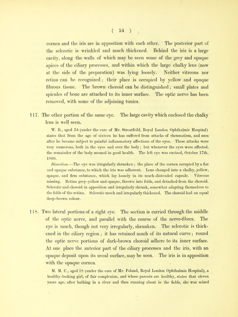 cornea and the iris are in apposition with each other. The posterior part of the sclerotic is wrinkled and much thickened. Behind the iris is a large cavity, along the walls of which may be seen some of the grey and opaque apices of the ciliary processes, and within which the large chalky lens (now at the side of the preparation) was lying loosely. Neither vitreous nor retina can be recognized; their place is occupied by yellow and opaque fibrous tissue. The brown choroid can be distinguished; small plates and spicules of bone are attached to its inner surface. The optic nerve has been removed, with some of the adjoining tunics. 117. The other portion of the same eye. The large cavity which enclosed the chalky lens is well seen. W. E., aged 54 (under the care of Mr. Streatfeild, Royal London Ophthalmic Hospital) states that from the age of sixteen he has suffered from attacks of rheumatism, and soon after he became subject to painful inflammatory affections of the eyes. These attacks were very numerous, both in the eyes and over the body; but whenever the eyes were affected, the remainder of the body seemed in good health. The left eye was excised, October 17th, 1860. Dissection.—The eye was irregularly shrunken ; the place of the cornea occupied by a flat and opaque substance, to which the iris was adherent. Lens changed into a chalky, yellow, opaque, and firm substance, which lay loosely in its much-distended capsule. Vitreous missing. Retina grey-yellow and opaque, thrown into folds, and detached from the choroid. Sclerotic and choroid in apposition and irregularly shrunk, somewhat adapting themselves to the folds of the retina. Sclerotic much and irregularly thickened. The choroid had an equal deep-brown colour. 118. Two lateral portions of a right eye. The section is carried through the middle of the optic nerve, and parallel with the course of the nerve-fibres. The eye is much, though not very irregularly, shrunken. The sclerotic is thick- ened in the ciliary region ; it has retained much of its natural curve; round the optic nerve portions of dark-brown choroid adhere to its inner surface. At one place the anterior part of the ciliary processes and the iris, with an opaque deposit upon its uveal surface, may be seen. The iris is in apposition with the opaque cornea. M. M. C, aged 18 (under the care of Mr. Poland, Royal London Ophthalmic Hospital), a healthy-looking girl, of fair complexion, and whose parents are healthy, states that eleven years ago, after bathing in a river and then running about in the fields, she was seized