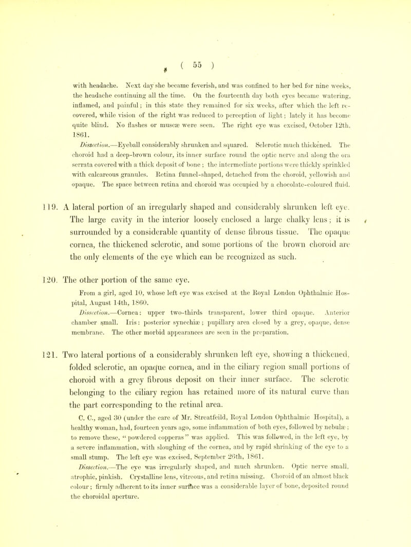 with headache. Next clay she became feverish, and was confined to her bed for nine weeks, the headache continuing' all the time. On the fourteenth day both eyes became watering, inflamed, and painful; in this state they remained for six weeks, after which the left re- covered, while vision of the right was reduced to perception of light; lately it has become quite blind. No flashes or muscse were seen. The right eye was excised, October 12th. 1861. Dissection.—Eyeball considerably shrunken and squared. Sclerotic much thickened. The choroid had a deep-brown colour, its inner surface round the optic nerve and along the ora serrata covered with a thick deposit of bone ; the intermediate portions were thickly sprinkled with calcareous granules. Retina funnel-shaped, detached from the choroid, yellowish and opaque. The space between retina and choroid was occupied by a chocolate-coloured fluid. 1 ] 9. A lateral portion of an irregularly shaped and considerably shrunken left eye. The large cavity in the interior loosely enclosed a large chalky lens; it is * surrounded by a considerable quantity of dense fibrous tissue. The opaque cornea, the thickened sclerotic, and some portions of the brown choroid are the only elements of the eye which can be recognized as such. 120. The other portion of the same eye. From a girl, aged 10, whose left eye was excised at the Royal London Ophthalmic Hos- pital, August 14th, 1860. Dissection.—Cornea: upper two-thirds transparent, lower third opaque. Anterior chamber small. Iris: posterior synechias; pupillary area closed by a grey, opaque, dense membrane. The other morbid appearances are seen in the preparation. 121. Two lateral portions of a considerably shrunken left eye, showing a thickened, folded sclerotic, an opacfue cornea, and in the ciliary region small portions of choroid with a grey fibrous deposit on their inner surface. The sclerotic belonging to the ciliary region has retained more of its natural curve than the part corresponding to the retinal area. C. C, aged 30 (under the care of Mr. Streatfeild, Royal London Ophthalmic Hospital), a healthy woman, had, fourteen years ago, some inflammation of both eyes, followed by nebuhe ; to remove these,  powdered copperas  was applied. This was followed, in the left eye, by a severe inflammation, with sloughing of the cornea, and by rapid shrinking of the eye to a small stump. The left eye was excised, September 26th, 1861. Dissection.—The eye was irregularly shaped, and much shrunken. Optic nerve small, atrophic, pinkish. Crystalline lens, vitreous, and retina missing. Choroid of an almost black colour; firmly adherent to its inner surface was a considerable layer of bone, deposited round the choroidal aperture.