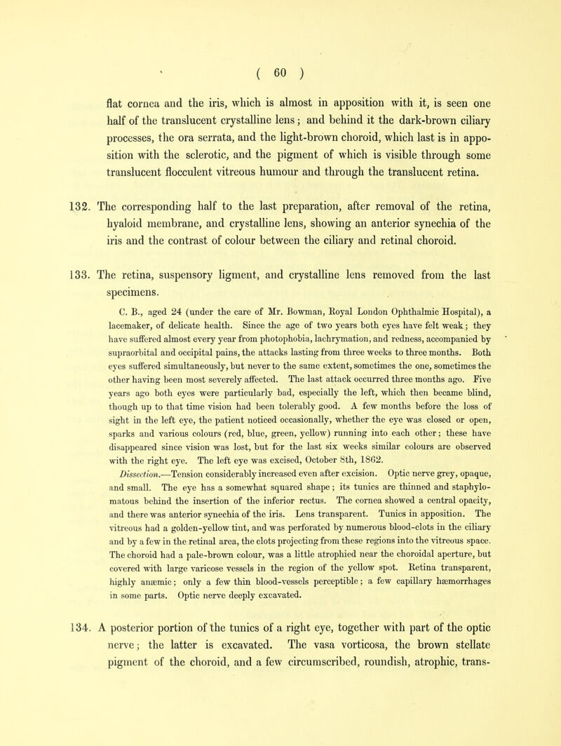 flat cornea and the iris, which is almost in apposition with it, is seen one half of the translucent crystalline lens; and behind it the dark-brown ciliary processes, the ora serrata, and the light-brown choroid, which last is in appo- sition with the sclerotic, and the pigment of which is visible through some translucent flocculent vitreous humour and through the translucent retina. 132. The corresponding half to the last preparation, after removal of the retina, hyaloid membrane, and crystalline lens, showing an anterior synechia of the iris and the contrast of colour between the ciliary and retinal choroid. 133. The retina, suspensory ligment, and crystalline lens removed from the last specimens. C. B., aged 24 (under the care of Mr. Bowman, Royal London Ophthalmic Hospital), a lacemaker, of delicate health. Since the age of two years both eyes have felt weak; they have suffered almost every year from photophobia, lachrymation, and redness, accompanied by supraorbital and occipital pains, the attacks lasting from three weeks to three months. Both eyes suffered simultaneously, but never to the same extent, sometimes the one, sometimes the other having been most severely affected. The last attack occurred three months ago. Five years ago both eyes were particularly bad, especially the left, which then became blind, though up to that time vision had been tolerably good. A few months before the loss of sight in the left eye, the patient noticed occasionally, whether the eye was closed or open, sparks and various colours (red, blue, green, yellow) running into each other; these have disappeared since vision was lost, but for the last six weeks similar colours are observed with the right eye. The left eye was excised, October 8th, 1862. Dissection.—Tension considerably increased even after excision. Optic nerve grey, opaque, and small. The eye has a somewhat squared shape; its tunics are thinned and staphylo- matous behind the insertion of the inferior rectus. The cornea showed a central opacity, and there was anterior synechia of the iris. Lens transparent. Tunics in apposition. The vitreous had a golden-yellow tint, and was perforated by numerous blood-clots in the ciliary and by a few in the retinal area, the clots projecting from these regions into the vitreous space. The choroid had a pale-brown colour, was a little atrophied near the choroidal aperture, but covered with large varicose vessels in the region of the yellow spot. Retina transparent, lughly anaemic; only a few thin blood-vessels perceptible; a few capillary haemorrhages in some parts. Optic nerve deeply excavated. 134. A posterior portion of the tunics of a right eye, together with part of the optic nerve; the latter is excavated. The vasa vorticosa, the brown stellate pigment of the choroid, and a few circumscribed, roundish, atrophic, trans-