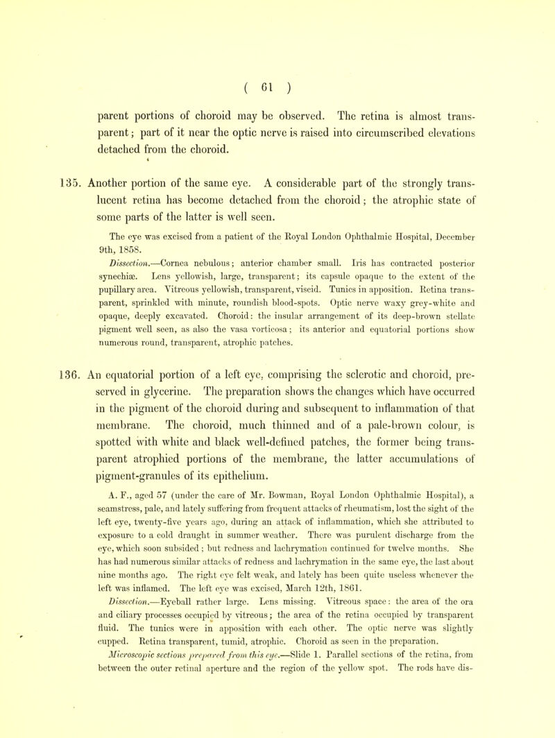 parent portions of choroid may be observed. The retina is almost trans- parent ; part of it near the optic nerve is raised into circumscribed elevations detached from the choroid. 135. Another portion of the same eye. A considerable part of the strongly trans- lucent retina has become detached from the choroid; the atrophic state of some parts of the latter is well seen. The eye was excised from a patient of the Royal London Ophthalmic Hospital, December 9th, 185S. Dissection.—Cornea nebulous; anterior chamber small. Iris has contracted posterior synechias. Lens yellowish, large, transparent; its capside opaque to the extent of the pupillary area. Vitreous yellowish, transparent, viscid. Tunics in apposition. Retina trans- parent, sprinkled with minute, roundish blood-spots. Optic nerve waxy grey-white and opaque, deeply excavated. Choroid: the insular arrangement of its doep-brown stellate pigment well seen, as also the vasa vorticosa; its anterior and equatorial portions show numerous round, transparent, atrophic patches. 136. An equatorial portion of a left eye, comprising the sclerotic and choroid, pre- served in glycerine. The preparation shows the changes which have occurred in the pigment of the choroid during and subsequent to inflammation of that membrane. The choroid, much thinned and of a pale-brown colour, is spotted with white and black well-defined patches, the former being trans- parent atrophied portions of the membrane, the latter accumulations of pigment-granules of its epithelium. A. F., aged 57 (under the care of Mr. Bowman, Royal London Ophthalmic Hospital), a seamstress, pale, and lately suffering from frequent attacks of rheumatism, lost the sight of the left eye, twenty-five years ago, during an attack of inflammation, which she attributed to exposure to a cold draught in summer weather. There was purulent discharge from the eye, which soon subsided ; but redness and lachrymation continued for twelve months. She has had numerous similar attacks of redness and lachrymation in the same eye, the last about nine months ago. The right eye felt weak, and lately has been quite useless whenever the left was inflamed. The left eye was excised, March 12th, 1861. Dissection.—Eyeball rather large. Lens missing. Vitreous space: the area of the ora and ciliary processes occupied by vitreous; the area of the retina occupied by transparent fluid. The tunics were in apposition with each other. The optic nerve was slightly cupped. Retina transparent, tumid, atrophic. Choroid as seen in the preparation. Microscopic sections prepared f rom this eye.—Slide 1. Parallel sections of the retina, from between the outer retinal aperture and the region of the yellow spot. The rods have dis-