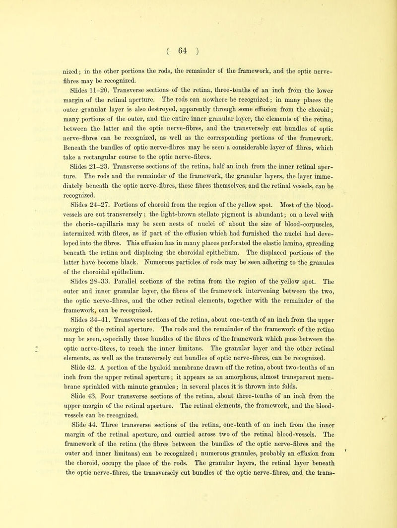 nized; in the other portions the rods, the remainder of the framework, and the optic nerve- fibres may be recognized. Slides 11-20. Transverse sections of the retina, three-tenths of an inch from the lower margin of the retinal aperture. The rods can nowhere be recognized; in many places the outer granular layer is also destroyed, apparently through some effusion from the choroid; many portions of the outer, and the entire inner granular layer, the elements of the retina, between the latter and the optic nerve-fibres, and the transversely cut bundles of optic nerve-fibres can be recognized, as well as the corresponding portions of the framework. Beneath the bundles of optic nerve-fibres may be seen a considerable layer of fibres, which take a rectangular course to the optic nerve-fibres. Slides 21-23. Transverse sections of the retina, half an inch from the inner retinal aper- ture. The rods and the remainder of the framework, the granular layers, the layer imme- diately beneath the optic nerve-fibres, these fibres themselves, and the retinal vessels, can be recognized. Slides 24-27. Portions of choroid from the region of the yellow spot. Most of the blood- vessels are cut transversely; the light-brown stellate pigment is abundant; on a level with the chorio-capillaris may be seen nests of nuclei of about the size of blood-corpuscles, intermixed with fibres, as if part of the effusion which had furnished the nuclei had deve- loped into the fibres. This effusion has in many places perforated the elastic lamina, spreading beneath the retina and displacing the choroidal epithelium. The displaced portions of the latter have become black. Numerous particles of rods may be seen adhering to the granules of the choroidal epithelium. Slides 28-33. Parallel sections of the retina from the region of the yellow spot. The outer and inner granular layer, the fibres of the framework intervening between the two, the optic nerve-fibres, and the other retinal elements, together with the remainder of the framework, can be recognized. Slides 34-41. Transverse sections of the retina, about one-tenth of an inch from the upper margin of the retinal aperture. The rods and the remainder of the framework of the retina may be seen, especially those bundles of the fibres of the framework which pass between the optic nerve-fibres, to reach the inner limitans. The granular layer and the other retinal elements, as well as the transversely cut bundles of optic nerve-fibres, can be recognized. Slide 42. A portion of the hyaloid membrane drawn off the retina, about two-tenths of an inch from the upper retinal aperture; it appears as an amorphous, almost transparent mem- brane sprinkled with minute granules; in several places it is thrown into folds. Slide 43. Four transverse sections of the retina, about three-tenths of an inch from the upper margin of the retinal aperture. The retinal elements, the framework, and the blood- vessels can be recognized. Slide 44. Three transverse sections of the retina, one-tenth of an inch from the inner margin of the retinal aperture, and carried across two of the retinal blood-vessels. The framework of the retina (the fibres between the bundles of the optic nerve-fibres and the outer and inner limitans) can be recognized; numerous granules, probably an effusion from the choroid, occupy the place of the rods. The granular layers, the retinal layer beneath the optic nerve-fibres, the transversely cut bundles of the optic nerve-fibres, and the trans-