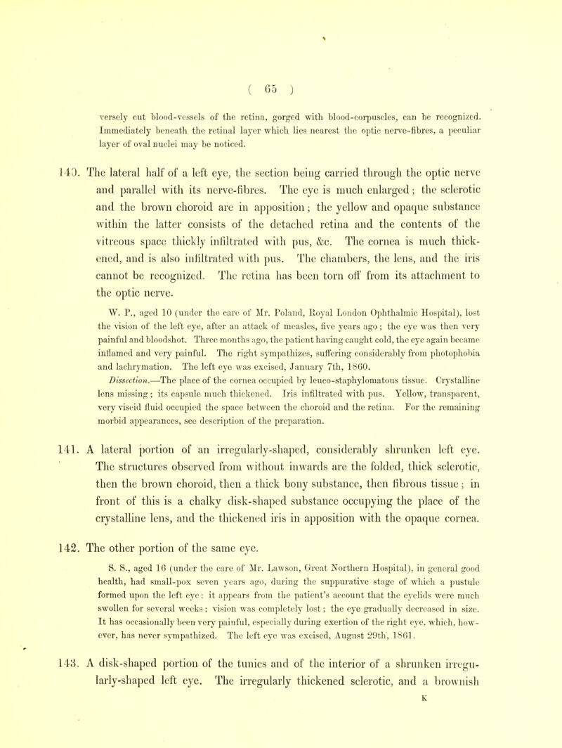 versely cut blood-vessels of the retina, gorged with blood-corpuscles, can be recognized. Immediately beneath the retinal layer which lies nearest the optic nerve-fibres, a peculiar layer of oval nuclei may be noticed. 140. The lateral half of a left eye, the section being carried through the optic nerve and parallel with its nerve-fibres. The eye is much enlarged; the sclerotic and the brown choroid are in apposition; the yellow and opaque substance within the latter consists of the detached retina and the contents of the vitreous space thickly infiltrated with pus, &c. The cornea is much thick- ened, and is also infiltrated with pus. The chambers, the lens, and the iris cannot be recognized. The retina has been torn off from its attachment to the optic nerve. W. P., aged 10 (under the care of Mr. Poland, Royal London Ophthalmic Hospital), lost the vision of the left eye, after an attack of measles, five years ago; the eye was then very painful and bloodshot. Three months ago, the patient having caught cold, the eye again became inflamed and very painful. The right sympathizes, suffering considerably from photophobia and lachrymation. The left eye was excised, Jamiary 7th, 1860. Dissection.—The place of the cornea occupied by leuco-staphylomatous tissue. Crystalline lens missing; its capsule much thickened. Iris infiltrated with pus. Yellow, transparent, very viscid fluid occupied the space between the choroid and the retina. For the remaining morbid appearances, see description of the preparation. 141. A lateral portion of an irregularly-shaped, considerably shrunken left eye. The structures observed from without inwards are the folded, thick sclerotic, then the brown choroid, then a thick bony substance, then fibrous tissue; in front of this is a chalky disk-shaped substance occupying the place of the crystalline lens, and the thickened iris in apposition with the opaque cornea. 142. The other portion of the same eye. S. S., aged 16 (under the care of Mr. Lawson, Great Northern Hospital), in general good health, had small-pox seven years ago, during the suppurative stage of which a pustule formed upon the left eye: it appears from the patient's account that the eyelids were much swollen for several weeks ; vision was completely lost; the eye gradually decreased in size. It has occasionally been very painful, especially during exertion of the right eye. which, how- ever, has never sympathized. The left eye was excised, August 29th, 1861. 143. A disk-shaped portion of the tunics and of the interior of a shrunken irregu- larly-shaped left eye. The irregularly thickened sclerotic, and a brownish