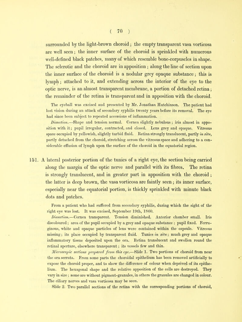 surrounded by the light-brown choroid; the empty transparent vasa vorticosa are well seen; the inner surface of the choroid is sprinkled with numerous well-defined black patches, many of which resemble bone-corpuscles in shape. The sclerotic and the choroid are in apposition ; along the line of section upon the inner surface of the choroid is a nodular grey opaque substance; this is lymph; attached to it, and extending across the interior of the eye to the optic nerve, is an almost transparent membrane, a portion of detached retina; the remainder of the retina is transparent and in apposition with the choroid. The eyeball was excised and presented by Mr. Jonathan Hutchinson. The patient had lost vision during an attack of secondary syphilis twenty years before its removal. The eye had since been subject to repeated accessions of inflammation. Dissection.—Shape and tension normal. Cornea slightly nebulous ; iris almost in appo- sition with it; pupil irregular, contracted, and closed. Lens grey and opaque. Vitreous space occupied by yellowish, slightly turbid fluid. Eetina strongly translucent, partly in situ, partly detached from the choroid, stretching across the vitreous space and adhering to a con- siderable effusion of lymph upon the surface of the choroid in the equatorial region. A lateral posterior portion of the tunics of a right eye, the section being carried along the margin of the optic nerve and parallel with its fibres. The retina is strongly translucent, and in greater part in apposition with the choroid; the latter is deep brown, the vasa vorticosa are faintly seen; its inner surface, especially near the equatorial portion, is thickly sprinkled with minute black dots and patches. From a patient who had suffered from secondary syphilis, during which the sight of the right eye was lost. It was excised, September 19th, 1860. Dissection.—Cornea transparent. Tension diminished. Anterior chamber small. Iris discoloured; area of the pupil occupied by a grey and opaque substance ; pupil fixed. Ferru- ginous, white and opaque particles of lens were contained within the capsule. Vitreous missing; its place occupied by transparent fluid. Tunics in situ; much grey and opaque inflammatory tissue deposited upon the ora. Retina translucent and swollen round the retinal aperture, elsewhere transparent; its vessels few and thin. Microscopic sections -prepared from this eye.—Slide 1. Two portions of choroid from near the ora serrata. From some parts the choroidal epithelium has been removed artificially to expose the choroid proper, and to show the difference of colour when deprived of its epithe- lium. The hexagonal shape and the relative apposition of the cells are destroyed. They vary in size; some are without pigment-granules, in others the granules are changed in colour. The ciliary nerves and vasa vorticosa may be seen. Slide 2. Two parallel sections of the retina with the corresponding portions of choroid,