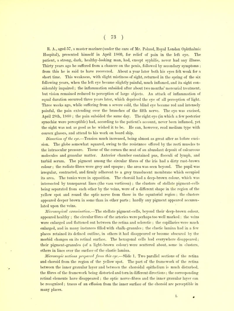 R. A., aged 57, a master mariner (under the care of Mr. Poland, Royal London Ophthalmic Hospital), presented himself in April 1860, for relief of pain in the left eye. The patient, a strong, dark, healthy-looking man, had, except syphilis, never had any illness. Thirty years ago he suffered from a chancre on the penis, followed hy secondary symptoms ; from this he is said to have recovered. About a year later both his eyes felt weak for a short time. This weakness, with slight mistiness of sight, returned in the spring of the six following years, when the left eye became slightly painful, much inflamed, and its sight con- siderably impaired ; the inflammation subsided after about two months' mercurial treatment, but vision remained reduced to perception of largo objects. An attack of inflammation of equal duration occurred three years later, which deprived the eye of all perception of light. Three weeks ago, while suffering from a severe cold, the blind eye became red and intensely painful, the pain extending over the branches of the fifth nerve. The eye was excised, April 28th, 1860 ; the pain subsided the same day. The right eye (in which a few posterior synechia) were perceptible) had, according to the patient's account, never been inflamed, yet the sight was not as good as he wished it to be. He can, however, read medium type with convex glasses, and attend to his work on board ship. Dissection of the eye.—Tension much increased, being almost as great after as before exci- sion. The globe somewhat squared, owing to the resistance offered by the recti muscles to the intraocular pressure. Tissue of the cornea the seat of an abundant deposit of calcareous molecules and granular matter. Anterior chamber contained pus, flocculi of lymph, and turbid serum. The pigment among the circular fibres of the iris had a dirty rust-brown colour ; the radiate fibres were grey and opaque ; the area was seen beyond. The pupil was irregular, contracted, and firmly adherent to a grey translucent membrane which occupied its area. The tunics were in apposition. The choroid had a deep-brown colour, which was intersected by transparent lines (the vasa vorticosa) ; the clusters of stellate pigment-cells being separated from each other by the veins, were of a different shape in the region of the yellow spot and round the optic nerve from those in the equatorial region : the clusters appeared deeper brown in some than in other parts ; hardly any pigment appeared accumu- lated upon the veins. Microscopical examination.—The stellate pigment-cells, beyond their deep-brown colour, appeared healthy ; the circular fibres of the arteries were perhaps too well marked : the veins were enlarged and flattened out between the retina and sclerotic ; the capillaries were much enlarged, and in many instances filled with chalk-granules ; the elastic lamina had in a few places retained its defined outline, in others it had disappeared or become obscured by the morbid changes on its retinal surface. The hexagonal cells had everywhere disappeared; their pigment-granules (of a light-brown colour) were scattered about, some in clusters, others in lines over the surface of the elastic lamina. Microscopic sections prepared from this eye.—Slide 1. Two parallel sections of the retina and choroid from the region of the yellow spot. The part of the framework of the retina between the inner granular layer and between the choroidal epithelium is much disturbed, the fibres of the framework being distorted and torn in different directions ; the corresponding retinal elements have disappeared ; the optic nerve-fibres and the inner granular layer can be recognized; traces of an effusion from the inner surface of the choroid are perceptible in many places.