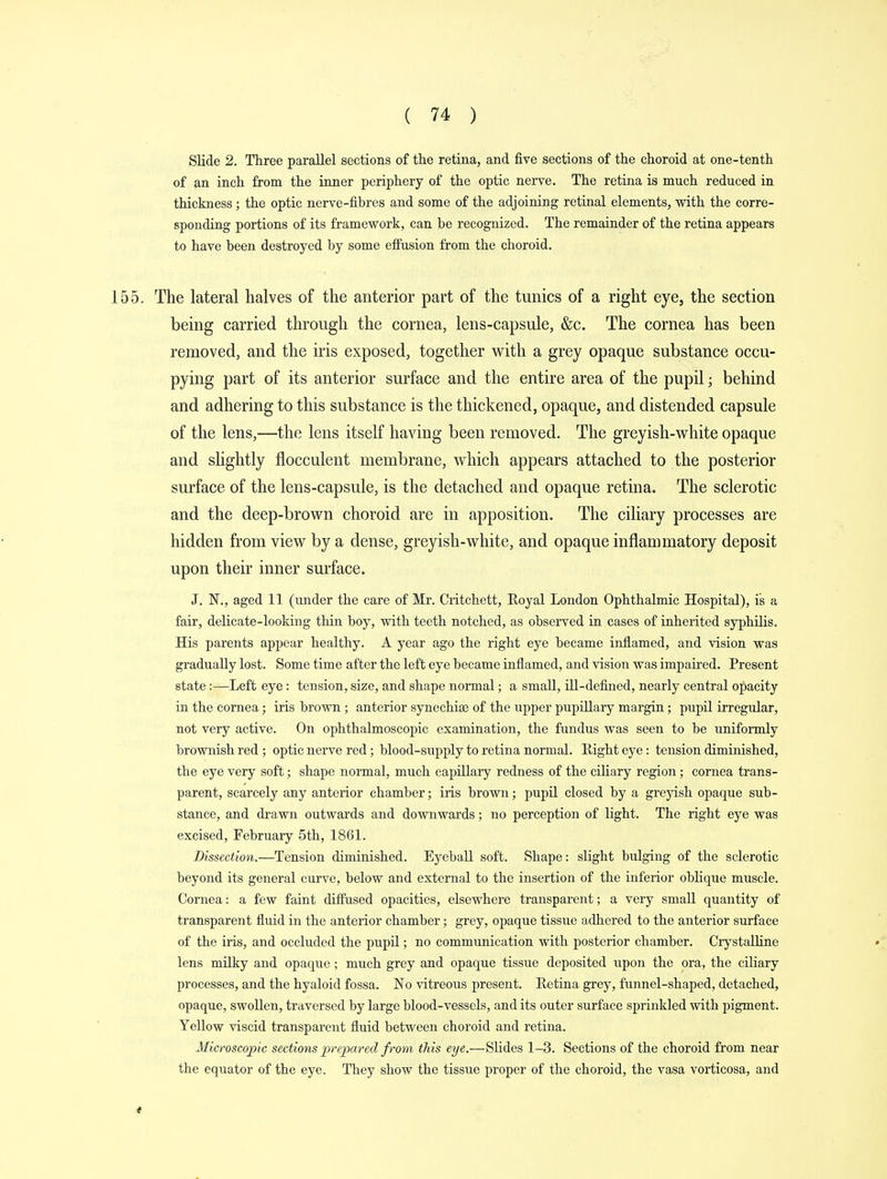 Slide 2. Three parallel sections of the retina, and five sections of the choroid at one-tenth of an inch from the inner periphery of the optic nerve. The retina is much reduced in thickness; the optic nerve-fibres and some of the adjoining retinal elements, with the corre- sponding portions of its framework, can be recognized. The remainder of the retina appears to have been destroyed by some effusion from the choroid. 155. The lateral halves of the anterior part of the tunics of a right eye, the section being carried through the cornea, lens-capsule, &c. The cornea has been removed, and the iris exposed, together with a grey opaque substance occu- pying part of its anterior surface and the entire area of the pupil • behind and adhering to this substance is the thickened, opaque, and distended capsule of the lens,—the lens itself having been removed. The greyish-white opaque and slightly flocculent membrane, which appears attached to the posterior surface of the lens-capsule, is the detached and opaque retina. The sclerotic and the deep-brown choroid are in apposition. The ciliary processes are hidden from view by a dense, greyish-white, and opaque inflammatory deposit upon their inner surface. J. 1ST., aged 11 (under the care of Mr. Critchett, Royal London Ophthalmic Hospital), is a fair, delicate-looking thin boy, with teeth notched, as observed in cases of inherited syphilis. His parents appear healthy. A year ago the right eye became inflamed, and vision was gradually lost. Some time after the left eye became inflamed, and vision was impaired. Present state:—Left eye: tension, size, and shape normal; a small, ill-defined, nearly central opacity in the cornea; iris brown ; anterior synechias of the tipper pupillary margin; pupil irregular, not very active. On ophthalmoscopic examination, the fundus was seen to be uniformly brownish red ; optic nerve red; blood-supply to retina normal. Eight eye: tension diminished, the eye very soft; shape normal, much capillary redness of the ciliary region; cornea trans- parent, scarcely any anterior chamber; iris brown; pupil closed by a greyish opaque sub- stance, and drawn outwards and downwards; no perception of bight. The right eye was excised, February 5th, 1861. Dissection.—Tension diminished. Eyeball soft. Shape: slight bulging of the sclerotic beyond its general curve, below and external to the insertion of the inferior oblique muscle. Cornea: a few faint diffused opacities, elsewhere transparent; a very small quantity of transparent fluid in the anterior chamber; grey, opaque tissue adhered to the anterior surface of the iris, and occluded the pupil; no communication with posterior chamber. Crystalline • lens milky and opaque; much grey and opaque tissue deposited upon the ora, the ciliary processes, and the hyaloid fossa. No vitreous present. Retina grey, funnel-shaped, detached, opaque, swollen, traversed by large blood-vessels, and its outer surface sprinkled with pigment. Yellow viscid transparent fluid between choroid and retina. Microscopic sections prepared f rom this eye.—Slides 1-3. Sections of the choroid from near the equator of the eye. They show the tissue proper of the choroid, the vasa vorticosa, and t