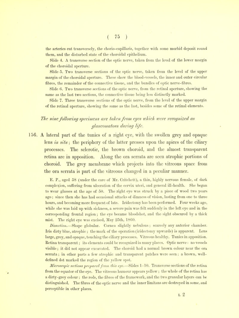 the arteries cut transversely, the chorio-capillaris, together with some morbid deposit round them, and the disturbed state of the choroidal epithelium. Slide 4. A transverse section of the optic nerve, taken from the level of the lower margin of the choroidal aperture. Slide 5. Two transverse sections of the optic nerve, taken from the level of the upper margin of the choroidal aperture. These show the blood-vessels, the inner and outer circular fibres, the remainder of the connective tissue, and the bundles of optic nerve-fibres. Slide 0. Two transverse sections of the optic nerve, from the retinal aperture, showing the same as the last two sections, the connective tissue being less distinctly marked. Slide 7. Three transverse sections of the optic nerve, from the level of the upper margin of the retinal aperture, showing the same as the last, besides some of the retinal elements. The nine following specimens are taken from eyes which were recognized as glaucomatous during life. 156. A lateral part of the tunics of a right eye, with the swollen grey and opaque lens in situ; the periphery of the latter presses upon the apices of the ciliary processes. The sclerotic, the brown choroid, and the almost transparent retina are in apposition. Along the ora serrata are seen atrophic portions of choroid. The grey membrane which projects into the vitreous space from the ora serrata is part of the vitreous changed in a peculiar manner. E. P., aged 58 (under the care of Mr. Critchett), a thin, highly nervous female, of dark complexion, suffering from ulceration of the cervix uteri, and general ill-health. She began to wear glasses at the age of 50. The right eye was struck by a piece of wood two years ago; since then she has had occasional attacks of dimness of vision, lasting from one to three hours, and becoming more frequent of late. Iridectomy has been performed. Four weeks ago, while she was laid up with sickness, a severe pain was felt suddenly in the left eye and in the corresponding frontal region; the eye became bloodshot, and the sight obscured by a thick mist, The right eye was excised, May 25th, 1860. Dissection.—Shape globular. Cornea slightly nebulous; scarcely any anterior chamber. Iris dirty blue, atrophic ; the mark of the operation (iridectomy upwards) is apparent. Lens large, grey, and opaque, touching the ciliary processes. Vitreous healthy. Tunics in apposition. Retina transparent; its elements could be recognized in many places. Optic nerve: no vessels visible; it did not appear excavated. The choroid had a normal brown colour near the ora serrata ; in other parts a few atrophic and transparent patches were seen; a brown, well- defined dot marked the region of the yellow spot. Microscopic sections prepared from this eye.—Slides 1-10. Transverse sections of the retina from the equator of the eye. The vitreous humour appears yellow ; the whole of the retina has a dirty-grey colour ; the rods, the fibres of the framework, and the two granular layers can be distinguished. The fibres of the optic nerve and the inner limitans are destroyed in some, and perceptible in other places. L 2