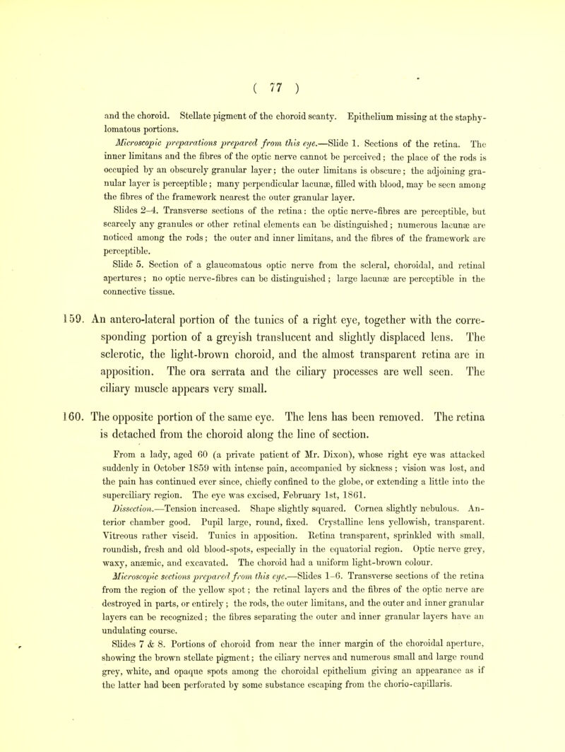 and the choroid. Stellate pigment of the choroid scanty. Epithelium missing at the staphy- lomatous portions. Microscopic preparations prepared from this eye.—Slide 1. Sections of the retina. The inner limitans and the fibres of the optic nerve cannot be perceived; the place of the rods is occupied by an obscurely granular layer; the outer limitans is obscure; the adjoining gra- nular layer is perceptible; many perpendicular lacuna;, filled with blood, may be seen among the fibres of the framework nearest the outer granular layer. Slides 2-4. Transverse sections of the retina: the optic nerve-fibres are perceptible, but scarcely any granules or other retinal elements can he distinguished; numerous lacunae are noticed among the rods; the outer and inner limitans, and the fibres of the framework are perceptible. Slide 5. Section of a glaucomatous optic nerve from the scleral, choroidal, and retinal apertures ; no optic nerve-fibres can be distinguished ; large lacunae are perceptible in the connective tissue. !59. An anterolateral portion of the tunics of a right eye, together with the corre- sponding portion of a greyish translucent and slightly displaced lens. The sclerotic, the light-brown choroid, and the almost transparent retina are in apposition. The ora serrata and the ciliary processes are well seen. The ciliary muscle appears very small. 160. The opposite portion of the same eye. The lens has been removed. The retina is detached from the choroid along the line of section. From a lady, aged 00 (a private patient of Mr. Dixon), whose right eye was attacked suddenly in October 1859 with intense pain, accompanied by sickness; vision was lost, and the pain has continued ever since, chiefly confined to the globe, or extending a little into the superciliary region. The eye was excised, February 1st, 1801. Dissection.—Tension increased. Shape slightly squared. Cornea slightly nebulous. An- terior chamber good. Pupil large, round, fixed. Crystalline lens yellowish, transparent. Vitreous rather viscid. Tunics in apposition. Retina transparent, sprinkled with small, roundish, fresh and old blood-spots, especially in the equatorial region. Optic nerve grey, waxy, anaemic, and excavated. The choroid had a uniform light-brown colour. Microscopic sections prepared from this eye.—Slides 1-0. Transverse sections of the retina from the region of the yellow spot; the retinal layers and the fibres of the optic nerve are destroyed in parts, or entirely ; the rods, the outer limitans, and the outer and inner granular layers can be recognized; the fibres separating the outer and inner granular layers have an undulating course. Slides 7 & 8. Portions of choroid from near the inner margin of the choroidal aperture, showing the brown stellate pigment; the ciliary nerves and numerous small and large round grey, white, and opaque spots among the choroidal epithelium giving an appearance as if the latter had been perforated by some substance escaping from the chorio-capillaris.