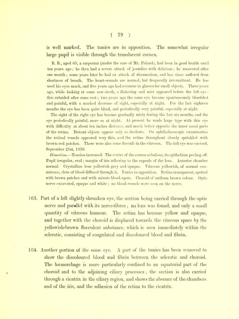 is well marked. The tunics are in apposition. The somewhat irregular large pupil is visible through the translucent cornea. B. B., aged Go, a carpenter (under the care of Mr. Poland), had been in good health until teu years ago; he then had a severe attack of jaundice with delirium ; he recovered after one month; some years later he had an attack of rheumatism, and has siuce suffered from shortness of breath. The heart-sounds are normal, but frequently intermittent. He has used his eyes much, and five years ago had recourse to glasses for small objects. Three years ago, while looking at some saw-teeth, a flickering and mist appeared before the left eye ; this subsided after some rest; two years ago the same eye became spontaneously bloodshot and painful, with a marked decrease of sight, especially at night. For the last eighteen months the eye has been quite blind, and periodically very painful, especially at night. The sight of the right eye has become gradually misty during the last six months, and the eye periodically painful, more so at night. At present he reads large type with this eye with difficulty at about ten inches distance, and much better opposite the inner nasal parts of the retina. Distant objects appear oidy as shadows. On ophthalmoscopic examination the retinal vessels appeared very thin, and the retina throughout closely sprinkled with brown-red patches. There were also some flocculi in the vitreous. The left eye was excised, September 21st, 1859. Dissection.—Tension increased. The centre of the cornea nebulous, its epithelium peeling off. Pupil irregular, oval; margin of iris adhering to the capsule of the lens. Anterior chamber normal. Crystalline lens yellowish grey and opaque. Vitreous yellowish, of normal con- sistence, clots of blood diffused through it. Tunics in apposition. Retina transparent, spotted with brown patches aud with minute blood-spots. Choroid of uniform brown coloiir. Optic nerve excavated, opaque and white ; no blood-vessels were seen on the nerve. 103. Part of a left slightly shrunken eye, the section being carried through the optic nerve and parallel with its nerve-fibres ; no lens was found, and only a small quantity of vitreous humour. The retina has become yellow and opaque, and together with the choroid is displaced towards the vitreous space by the yellowish-brown flocculent substance, which is seen immediately within the sclerotic, consisting of coagulated and discoloured blood and fibrin. 164. Another portion of the same eye. A part of the tunics has been removed to show the discoloured blood and fibrin between the sclerotic and choroid. The hsemorrhage is more particularly confined to an equatorial part of the choroid and to the adjoining ciliary processes; the section is also carried through a cicatrix in the ciliary region, and shows the absence of the chambers and of the iris, and the adhesion of the retina to the cicatrix.
