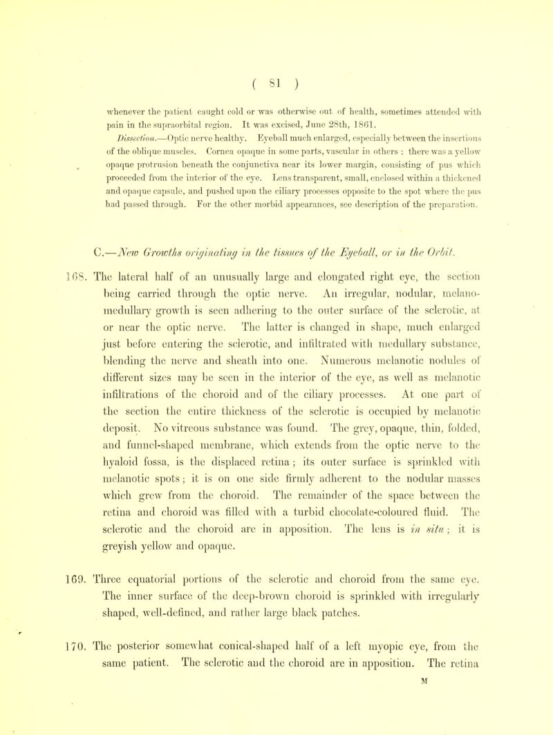 whenever the patient caught cold or was otherwise out of health, sometimes attended with pain in the supraorbital region. It was excised, June 28th, 1861. Dissection.—Optic nerve healthy. Eyeball much enlarged, especially between the insertions of the oblique muscles. Cornea opaque in some parts, vascular in others : there was a yellow opaque protrusion beneath the conjunctiva near its lower margin, consisting of pus which proceeded from the interior of the eye. Lens transparent, small, enclosed within a thickened and opaque capsule, and pushed upon the ciliary processes opposite to the spot where the pus had passed through. For the other morbid appearances, see description of the preparation. C.—New Growths originating in the tissues of the Eyeball, or in the Orbit. 168. The lateral half of an unusually large and elongated right eye, the section being carried through the optic nerve. An irregular, nodular, melano- medullary growth is seen adhering to the outer surface of the sclerotic, at or near the optic nerve. The latter is changed in shape, much enlarged just before entering the sclerotic, and infiltrated with medullary substance, blending the nerve and sheath into one. Numerous melanotic nodules of different sizes may be seen in the interior of the eye, as well as melanotic infiltrations of the choroid and of the ciliary processes. At one part of the section the entire thickness of the sclerotic is occupied by melanotic deposit. No vitreous substance was found. The grey, opaque, thin, folded, and funnel-shaped membrane, which extends from the optic nerve to the hyaloid fossa, is the displaced retina; its outer surface is sprinkled with melanotic spots; it is on one side firmly adherent to the nodular masses which grew from the choroid. The remainder of the space between the retina and choroid was filled with a turbid chocolate-coloured fluid. The sclerotic and the choroid are in apposition. The lens is in situ; it is greyish yellow and opaque. 169. Three equatorial portions of the sclerotic and choroid from the same eye. The inner surface of the deep-brown choroid is sprinkled with irregularly shaped, well-defined, and rather large black patches. 170. The posterior somewhat conical-shaped half of a left myopic eye, from the same patient. The sclerotic and the choroid are in apposition. The retina M