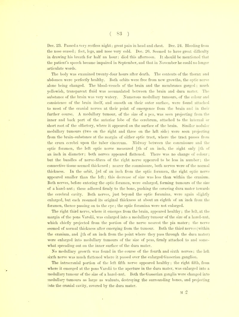 Dec. 23. Passed a very restless night; great pain in head and chest. Dec. 24. Bleeding from the nose ceased; feet, legs, and nose very cold. Dec. 26. Seemed to have great difficulty in drawing his breath for half an hour: died this afternoon. It should be mentioned that the patient's speech became impaired in September, and that in November he could no longer articulate words. The body was examined twenty-four hours after death. The contents of the thorax and abdomen were perfectly healthy. Both orbits were free from new growths, the optic nerve alone being changed. The blood-vessels of the brain and the membranes gorged ; much yellowish, transparent fluid was accumulated between the brain and dura mater. The substance of the brain was very watery. Numerous medullary tumours, of the colour and consistence of the brain itself, and smooth on their outer surface, were found attached to most of the cranial nerves at their point of emergence from the brain and in their further course. A medullary tumour, of the size of a pea, was seen projecting from the inner and back part of the anterior lobe of the cerebrum, attached to the internal or short root of the olfactory, where it appeared on the surface of the brain. Similar nodular medullary tumours (two on the right and three on the left side) were seen projecting from the brain-substance at the margin of either optic tract, where the tract passes from the crura cerebri upon the tuber cinereum. Midway between the commissure and the optic foramen, the left optic nerve measured ith of an inch, the right only J-th of an inch in diameter; both nerves appeared flattened. There was no change of colour; but the bundles of nerve-fibres of the right nerve appeared to be less in number; the connective tissue seemed thickened ; nearer the commissure, both nerves were of the normal thickness. In the orbit, grd of an inch from the optic foramen, the right optic nerve appeared smaller than the left; this decrease of size was less than within the cranium. Both nerves, before entering the optic foramen, were enlarged, forming tumours of the size of a hazel-nut; these adhered firmly to the bone, pushing the covering dura mater towards the cerebral cavity. Both nerves, just beyond the optic foramina, were again slightly enlarged, but each resumed its original thickness at about an eighth of an inch from the foramen, thence passing on to the eye; the optic foramina were not enlarged. The right third nerve, where it emerges from the brain, appeared healthy; the left, at the margin of the pons Varolii, was eidarged into a medullary tumour of the size of a hazel-nut, which chiefly projected from the portion of the nerve nearest the pia mater; the nerve seemed of normal thickness after emerging from the tumour. Both the third nerves (within the cranium, and -^th of an inch from the point where they pass through the dura mater) were enlarged into medullary tumours of the size of peas, firmly attached to and some- what spreading out on the inner surface of the dura mater. No medullary growth was found in the course of the fourth and sixth nerves; the left sixth nerve was much flattened where it passed over the enlarged Gasserian ganglion. The intracranial portion of the left fifth nerve appeared healthy; the right fifth, from where it emerged at the pons Varolii to the aperture in the dura mater, was enlarged into a medullary tuniour of the size of a hazel-nut. Both the Gasserian ganglia were changed into medullary tumours as large as walnuts, destroying the surrounding bones, and projecting into the cranial cavity, covered by the dura mater. M 2