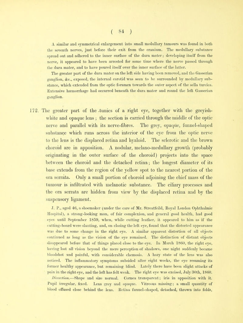 A similar and symmetrical enlargement into small medullary tumours was found in both the seventh nerves, just before their exit from the cranium. The medullary substance spread out and adhered to the inner surface of the dura mater; developing itself from the nerve, it appeared to have been arrested for some time where the nerve passed through the dura mater, and to have poured itself over the inner surface of the latter. The greater part of the dura mater on the left side having been removed, and the Gasserian ganglion, &c, exposed, the internal carotid was seen to be surrounded by medullary sub- stance, which extended from the optic foramen towards the outer aspect of the sella turcica. Extensive haemorrhage had occurred beneath the dura mater and round the left Gasserian ganglion. 172. The greater part of the .tunics of a right eye, together with the greyish- white and opaque lens ; the section is carried through the middle of the optic nerve and parallel with its nerve-fibres. The grey, opaque, funnel-shaped substance which runs across the interior of the eye from the optic nerve to the lens is the displaced retina and hyaloid. The sclerotic and the brown choroid are in apposition. A nodular, melano-medullary growth (probably originating in the outer surface of the choroid) projects into the space between the choroid and the detached retina; the longest diameter of its base extends from the region of the yellow spot to the nearest portion of the ora serrata. Only a small portion of choroid adjoining the chief mass of the tumour is infiltrated with melanotic substance. The ciliary processes and the ora serrata are hidden from view by the displaced retina and by the suspensory ligament. J. P., aged 46, a shoemaker (under the care of Mr. Streatfeild, Royal London Ophthalmic Hospital), a strong-looking man, of fair complexion, and general good health, had good eyes until September 1859, when, while cutting leather, it appeared to him as if the cutting-board were slanting, and, on closing the left eye, found that the distorted appearance was due to some change in the right eye. A similar apparent distortion of all objects continued as long as the vision of the eye remained. The distinction of distant objects disappeared before that of things placed close to the eye. In March 1860, the right eye, having lost all vision beyond the mere perception of shadows, one night suddenly became bloodshot and painful, with considerable chemosis. A hazy state of the lens was also noticed. The inflammatory symptoms subsided after eight weeks, the eye resuming its former healthy appearance, but remaining blind. Lately there have been slight attacks of pain in the right eye, and the left has felt weak. The right eye was excised, July 30th, 1860. Dissection-—Shape and size normal. Cornea transparent; iris in apposition with it. Pupil irregular, fixed. Lens grey and opaque. Vitreous missing; a small quantity of blood effused close behind the lens. Retina funnel-shaped, detached, thrown into folds,