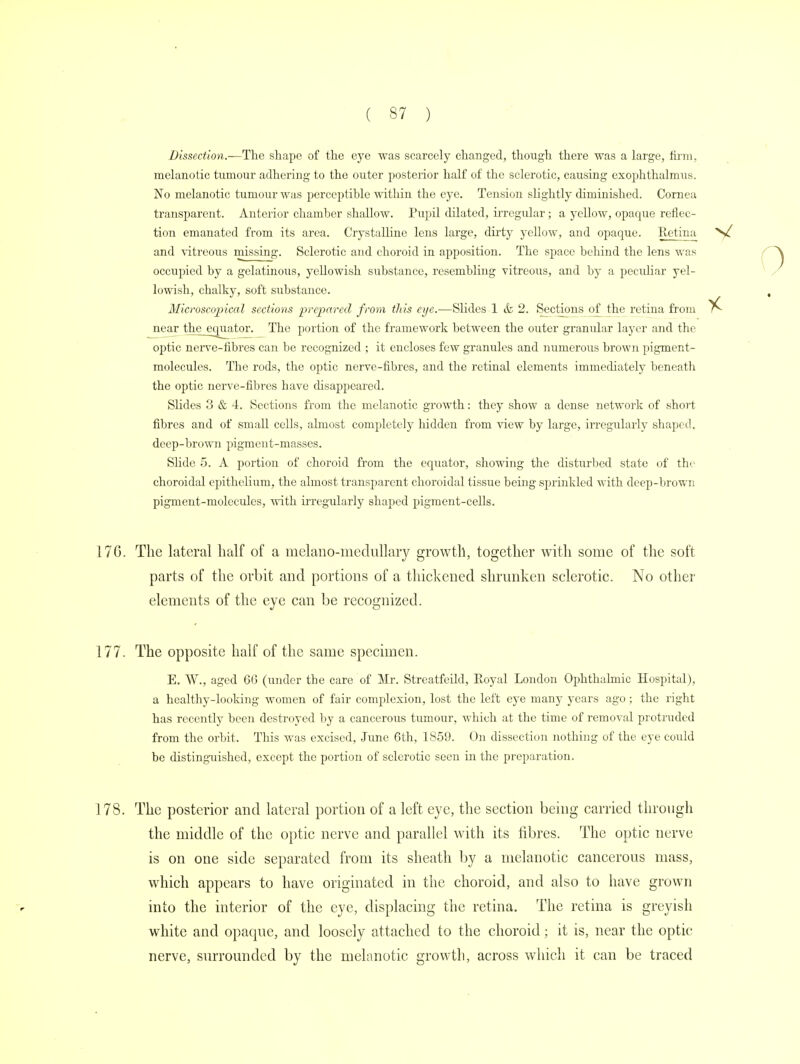 Dissection.—The shape of the eye was scarcely changed, though there was a large, firm, melanotic tumour adhering to the outer posterior half of the sclerotic, causing exophthalmos. No melanotic tumour was perceptible within the eye. Tension slightly diminished. Cornea transparent. Anterior chamber shallow. Pupil dilated, irregidar; a yellow, opaque reflec- tion emanated from its area. Crystalline lens large, dirty yellow, and opaque. Retina and vitreous missing. Sclerotic and choroid in apposition. The space behind the lens was occupied by a gelatinous, yellowish substance, resembling vitreous, and by a peculiar yel- lowish, chalky, soft substance. Microscopical sections prepared from this eye.—Slides 1 & 2. Sections of the retina from near timjjouator. The portion of the framework between the outer granidar layer and the optic nerve-fibres can be recognized ; it encloses few granules and numerous brown pigment- molecules. The rods, the optic nerve-fibres, and the retinal elements immediately beneath the optic nerve-fibres have disappeared. Slides 3 & 4. Sections from the melanotic growth: they show a dense network of short fibres and of small cells, ahnost completely hidden from view by large, irregularly shaped, deep-brown pigment-masses. Slide 5. A portion of choroid from the equator, showing the disturbed state of the choroidal epithelium, the almost transparent choroidal tissue being sprinkled with deep-brown pigment-molecules, with irregularly shaped pigment-cells. 17G. The lateral half of a melano-medullary growth, together with some of the soft parts of the orbit and portions of a thickened shrunken sclerotic. No other elements of the eye can be recognized. 177. The opposite half of the same specimen. E. W., aged 66 (under the care of Mr. Streatfeild, Eoyal London Ophthalmic Hospital), a healthy-looking women of fair complexion, lost the left eye many years ago; the right has recently been destroyed by a cancerous tumour, which at the time of removal protruded from the orbit. This was excised, June 6th, 1859. On dissection nothing of the eye could be distinguished, except the portion of sclerotic seen in the preparation. ] 78. The posterior and lateral portion of a left eye, the section being carried through the middle of the optic nerve and parallel with its fibres. The optic nerve is on one side separated from its sheath by a melanotic cancerous mass, which appears to have originated in the choroid, and also to have grown into the interior of the eye, displacing the retina. The retina is greyish white and opaque, and loosely attached to the choroid; it is, near the optic- nerve, surrounded by the melanotic growth, across which it can be traced