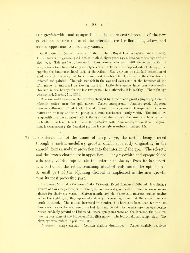 as a greyish-white and opaque line. The more central portion of the new growth and a portion nearest the sclerotic have the flocculent, yellow, and opaque appearance of medullary cancer. G. W., aged 40 (under the care of Mr. Critchett, Royal London Ophthalmic Hospital), farm-lahourer, in general good health, noticed eight years ago a dimness of the sight of the right eye. This gradually increased. Four years ago he could still see to read with the eye; after a time he could only see objects when held on the temporal side of the eye, i. e. opposite the inner peripheral parts of the retina. One year ago he still had perception of shadows with the eye; but for six months it has been blind, and since then has become inflamed and painful. The pain was felt in the eye and over some of the branches of the fifth nerve ; it increased on moving the eye. Little fiery sparks have been occasionally observed in the left eye for the last two years ; but otherwise it is healthy. The right eye was excised, March 27th, 1860. Dissection.—The shape of the eye was changed by a melanotic growth projecting from its sclerotic surface, near the optic nerve. Cornea transparent. Chamber good. Aqueous humour yellowish. Pupil fixed, of medium size. Lens yellowish transparent. Vitreous reduced in bulk by one-third, partly of normal consistence, partly viscid. The tunics are in apposition in the anterior half of the eye; but the retina and choroid are detached from each other and from the sclerotic in the posterior half. The retina, where it is in apposi- tion, is transparent; the detached portion is strongly translucent and greyish. 179. The posterior half of the tunics of a right eye, the section being carried through a melano-medullary growth, which, apparently originating in the choroid, forms a nodular projection into the interior of the eye. The sclerotic and the brown choroid are in apposition. The grey-white and opaque folded substance, which projects into the interior of the eye from its back part, is a portion of the retina remaining attached only round the optic nerve. A small part of the adjoining choroid is implicated in the new growth, near its most projecting part. J. C, aged 50 (ander the care of Mr. Critchett, Royal London Ophthalmic Hospital), a woman of fair complexion, with blue eyes, and general good health. She had worn convex glasses for thirty-six years. Sixteen mouths ago she observed numerous muscae moving before the right eye ; they appeared suddenly one evening; vision at the same time was much impaired. The muscae increased in number, but have not been seen for the last four weeks, vision having been quite lost for that period. Six weeks ago the, eye became rather suddenly painful and inflamed; these symptoms were on the increase, the pain ex- tending over some of the branches of the fifth nerve. The left eye did not sympathize. The right eye was excised, April 18th, 1860. Dissection.—Shape normal. Tension slightly diminished. Cornea slightly nebulous.