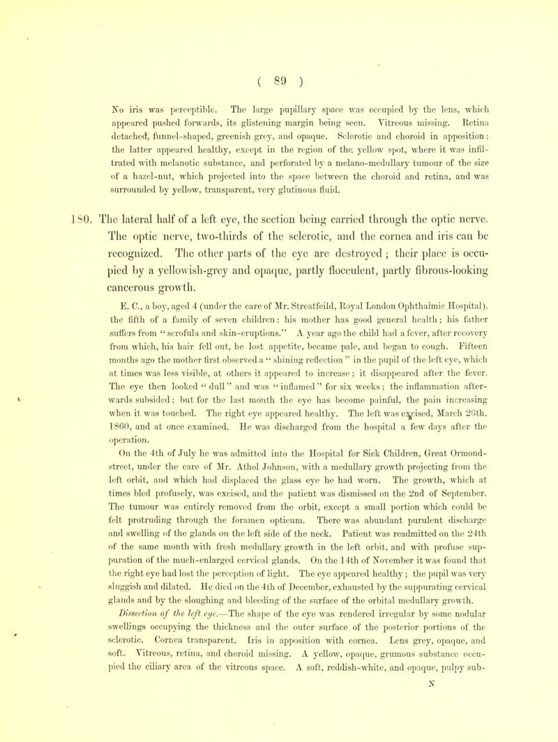 ( 39 ) No iris was perceptible. The large pupillary space was occupied by the lens, which appeared pushed forwards, its glistening margin being seen. Vitreous missing. Retina detached, funnel-shaped, greenish grey, and opaque. Sclerotic and choroid in apposition: the latter appeared healthy, except in the region of the. yellow spot, where it was infil- trated with melanotic substance, and perforated by a melano-medullary tumour of the size of a hazel-nut, which projected into the space between the choroid and retina, and was surrounded by yellow, transparent, very glutinous fluid. ISO. The lateral half of a left eye, the section being carried through the optic nerve. The optic nerve, two-thirds of the sclerotic, and the cornea and iris can be recognized. The other parts of the eye are destroyed; their place is occu- pied by a yellowish-grey and opaque, partly flocculent, partly fibrous-looking cancerous growth. E. C.j a boy, aged 4 (under the care of Mr. Streatfeild, Royal London Ophthalmic Hospital), the fifth of a family of seven children: his mother has good general health; his father suffers from  scrofula and skin-eruptions. A year ago the child had a fever, after recovery from which, his hair fell out, he lost appetite, became pale, and began to cough. Fifteen months ago the mother first observed a  shining reflection  in the pupil of the left eye, which at times was less visible, at others it appeared to increase; it disappeared after the fever. The eye then looked  dull and was  inflamed  for six weeks ; the inflammation affcer- * wards subsided; but for the last month the eye has become painful, the pain increasing when it was touched. The right eye appeared healthy. The left was excised, March 26th, 1860, and at once examined. He was discharged from the hospital a few days after the operation. On the 4th of July he was admitted into the Hospital for Sick Children, Great Ormond- street, under the care of Mr. Athol Johnson, with a medullary growth projecting from the left orbit, and which had displaced the glass eye he had worn. The growth, which at times bled profusely, was excised, and the patient was dismissed on the 2nd of September. The tumour was entirely removed from the orbit, except a small portion which could be felt protruding through the foramen opticum. There was abundant purulent discharge and swelling of the glands on the left side of the neck. Patient was readmitted on the 24th of the same month with fresh medullary growth in the left orbit, and with profuse sup- puration of the much-enlarged cervical glands. On the 14th of November it was found that the right eye had lost the perception of light. The eye appeared healthy ; the pupil was very sluggish and dilated. He died on the 4th of December, exhausted by the suppurating cervical glands and by the sloughing and bleeding of the surface of the orbital medullary growth. Dissection of the left eye.—The shape of the eye was rendered irregular by some nodular swellings occupying the thickness and the outer surface of the posterior portions of the sclerotic. Cornea transparent. Iris in apposition with cornea. Lens grey, opaque, and soft. Vitreous, retina, and choroid missing. A yellow, opaque, grumous substance occu- pied the ciliary area of the vitreous space. A soft, reddish-white, and opaque, pulpy sub- K