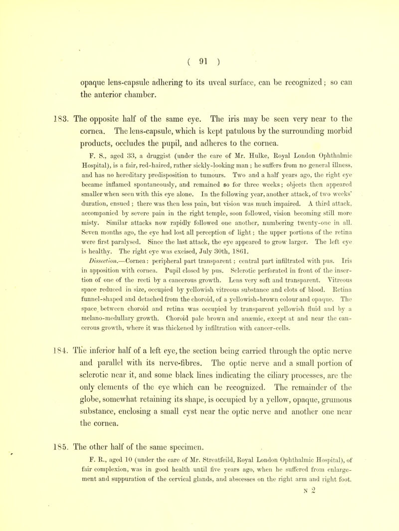 opaque lens-capsule adhering to its uveal surface, can be recognized; so can the anterior chamber. 183. The opposite half of the same eye. The iris may be seen very near to the cornea. The lens-capsule, which is kept patulous by the surrounding morbid products, occludes the pupil, and adheres to the cornea. F. S., aged 33, a druggist (under the care of Mr. Hulke, Eoyal London Ophthalmic Hospital), is a fair, red-haired, rather sickly-looking man; he suffers from no general illness, and has no hereditary predisposition to tumours. Two and a half years ago, the right eye became inflamed spontaneously, and remained so for three weeks; objects then appeared smaller when seen with this eye alone. In the following year, another attack, of two weeks' duration, ensued ; there was then less pain, but vision was much impaired. A third attack, accompanied by severe pain in the right temple, soon followed, vision becoming still more misty. Similar attacks now rapidly followed one another, numbering twenty-one in all. Seven months ago, the eye had lost all perception of light; the upper portions of the retina were first paralysed. Since the last attack, the eye appeared to grow larger. The left eye is healthy. The right eye was excised, July 30th, 1861. Dissection.—Cornea: peripheral part transparent; central part infiltrated with pus. Iris in apposition with cornea. Pupil closed by pus. Sclerotic perforated in front of the inser- tion of one of the recti by a cancerous growth. Lens very soft and transparent. Vitreous space reduced in size, occupied by yellowish vitreous substance and clots of blood. Retina funnel-shaped and detached from the choroid, of a yellowish-brown colour and opaque. The space / between choroid and retina was occupied by transparent yellowish fluid and by a melano-medullary growth. Choroid pale brown and anaemic, except at and near the can- cerous growth, where it was thickened by infiltration with cancer-cells. 184. Tlie inferior half of a left eye, the section being carried through the optic nerve and parallel with its nerve-fibres. The optic nerve and a small portion of sclerotic near it, and some black lines indicating the ciliary processes, are the only elements of the eye which can be recognized. The remainder of the globe, somewhat retaining its shape, is occupied by a yellow, opaque, grumous substance, enclosing a small cyst near the optic nerve and another one near the cornea. 185. The other half of the same specimen. F. R., aged 10 (under the care of Mr. Streatfeild, Royal London Ophthalmic Hospital), of fair complexion, was in good health until five years ago, when he suffered from enlarge- ment and suppuration of the cervical glands, and abscesses on the right arm and right foot. N 2