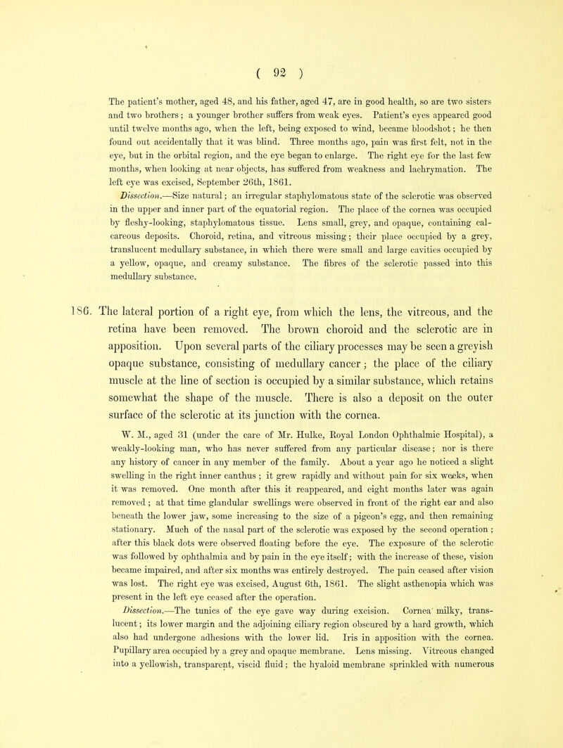 t ( 92 ) The patient's mother, aged 48, and his father, aged 47, are in good health, so are two sisters and two brothers ; a younger brother suffers from weak eyes. Patient's eyes appeared good until twelve months ago, when the left, being exposed to wind, became bloodshot; he then found out accidentally that it was blind. Three months ago, pain was first felt, not in the eye, but in the orbital region, and the eye began to enlarge. The right eye for the last few months, when looking at near objects, has suffered from weakness and lachrymation. The left eye was excised, September 26th, 1861. Dissection.—Size natural; an irregular staphylomatous state of the sclerotic was observed in the upper and inner part of the equatorial region. The place of the cornea was occupied by fleshy-looking, staphylomatous tissue. Lens small, grey, and opaque, containing cal- careous deposits. Choroid, retina, and vitreous missing; their place occupied by a grey, translucent medullary substance, in which there were small and large cavities occupied by a yellow, opaque, and creamy substance. The fibres of the sclerotic passed into this medullary substance. ISO. The lateral portion of a right eye, from which the lens, the vitreous, and the retina have been removed. The brown choroid and the sclerotic are in apposition. Upon several parts of the ciliary processes may be seen a greyish opaque substance, consisting of medullary cancer; the place of the ciliary muscle at the line of section is occupied by a similar substance, which retains somewhat the shape of the muscle. There is also a deposit on the outer surface of the sclerotic at its junction with the cornea. W. M., aged 31 (under the care of Mr. Hulke, Royal London Ophthalmic Hospital), a weakly-looking man, who has never suffered from any particular disease; nor is there any history of cancer in any member of the family. About a year ago he noticed a slight swelling in the right inner canthus ; it grew rapidly and without pain for six weeks, when it was removed. One month after this it reappeared, and eight months later was again removed ; at that time glandular swellings were observed in front of the right ear and also beneath the lower jaw, some increasing to the size of a pigeon's egg, and then remaining stationary. Much of the nasal part of the sclerotic was exposed by the second operation ; after this black dots were observed floating before the eye. The exposure of the sclerotic was followed by ophthalmia and by pain in the eye itself; with the increase of these, vision became impaired, and after six months was entirely destroyed. The pain ceased after vision was lost. The right eye was excised, August 6th, 1861. The slight asthenopia which was present in the left eye ceased after the operation. Dissection.—The tunics of the eye gave way during excision. Cornea' milky, trans- lucent ; its lower margin and the adjoining ciliary region obscured by a hard growth, which also had undergone adhesions with the lower lid. Iris in apposition with the cornea. Pupillary area occupied by a grey and opaque membrane. Lens missing. Vitreous changed into a yellowish, transparent, viscid fluid; the hyaloid membrane sprinkled with numerous