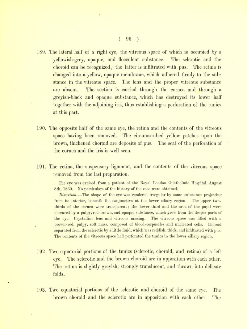 189. The lateral half of a right eye, the vitreous space of which is occupied by a yellowish-grey, opaque, and flocculent substance. The sclerotic and the choroid can be recognized; the latter is infiltrated with pus. The retina is changed into a yellow, opaque membrane, which adhered firmly to the sub- stance in the vitreous space. The lens and the proper vitreous substance are absent. The section is carried through the cornea and through a greyish-black and opaque substance, which has destroyed its lower half together with the adjoining iris, thus establishing a perforation of the tunics at this part. 190. The opposite half of the same eye, the retina and the contents of the vitreous space having been removed. The circumscribed yellow patches upon the brown, thickened choroid are deposits of pus. The seat of the perforation of • the cornea and the iris is well seen. 191. The retina, the suspensory ligament, and the contents of the vitreous space removed from the last preparation. The eye was excised, from a patient of the Royal London Ophthalmic Hospital, August 8th, 1860. No particulars of the history of the case were obtained. Dissection.—The shape of the eye was rendered irregular hy some substance projecting from its interior, beneath the conjunctiva at the lower ciliary region. The upper two- thirds of the cornea were transparent; the lower third and the area of the pupil were obscured hy a pulpy, red-brown, and opaque substance, which grew from the deeper parts of the eye. Crystalline lens and vitreous missing. The vitreous space was filled with a brown-red, pulpy, soft mass, composed of blood-corpuscles and nucleated cells. Choroid separated from the sclerotic by a little fluid, which was reddish, thick, and infiltrated with pus. The contents of the vitreous space had perforated the tunics in the lower ciliary region. 192. Two equatorial portions of the tunics (sclerotic, choroid, and retina) of a left eye. The sclerotic and the brown choroid are in apposition with each other. The retina is slightly greyish, strongly translucent, and thrown into delicate folds. 193. Two equatorial portions of the sclerotic and choroid of the same eye. The brown choroid and the sclerotic are in apposition with each other. The