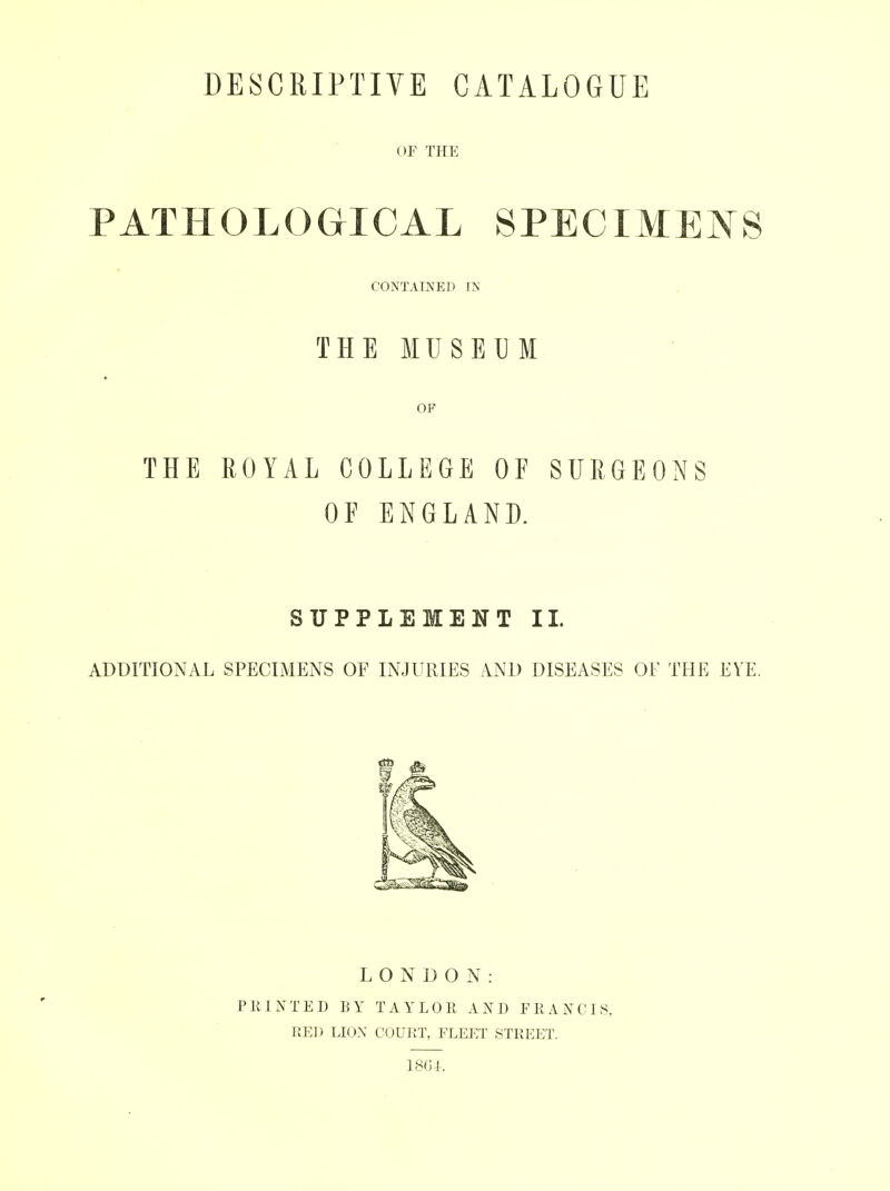 DESCRIPTIVE CATALOGUE OF THE PATHOLOGICAL SPECIMENS CONTAINED TN THE MUSEUM OF THE ROYAL COLLEGE OF SURGEONS OF ENGLAND. SUPPLEMENT II. ADDITIONAL SPECIMENS OF INJURIES AND DISEASES OF THE EYE. LONDON: PRINTED BY TAYLOR AND FRANCIS, RED LIOX COURT, FLEET STREET. 1801.