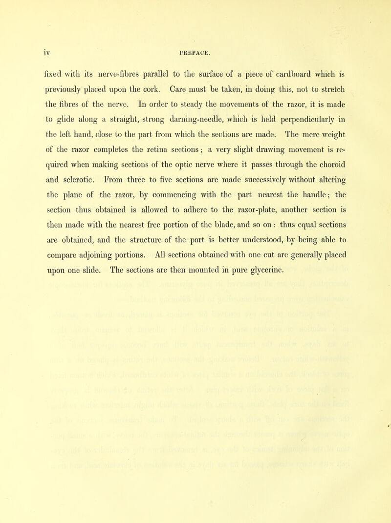 fixed with its nerve-fibres parallel to the surface of a piece of cardboard which is previously placed upon the cork. Care must be taken, in doing this, not to stretch the fibres of the nerve. In order to steady the movements of the razor, it is made to glide along a straight, strong darning-needle, which is held perpendicularly in the left hand, close to the part from which the sections are made. The mere weight of the razor completes the retina sections; a very slight drawing movement is re- quired when making sections of the optic nerve where it passes through the choroid and sclerotic. From three to five sections are made successively without altering the plane of the razor, by commencing with the part nearest the handle; the section thus obtained is allowed to adhere to the razor-plate, another section is then made with the nearest free portion of the blade, and so on : thus equal sections are obtained, and the structure of the part is better understood, by being able to compare adjoining portions. All sections obtained with one cut are generally placed upon one slide. The sections are then mounted in pure glycerine.
