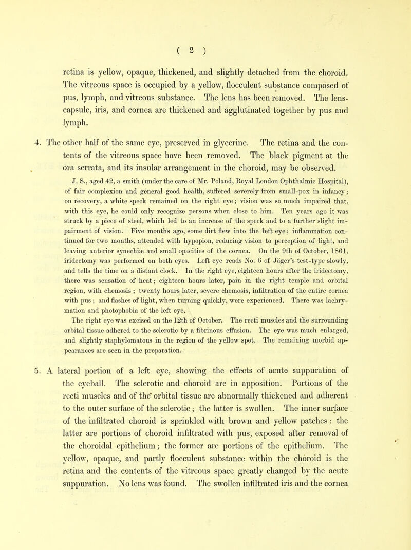 retina is yellow, opaque, thickened, and slightly detached from the choroid. The vitreous space is occupied by a yellow, flocculent substance composed of pus, lymph, and vitreous substance. The lens has been removed. The lens- capsule, iris, and cornea are thickened and agglutinated together by pus and lymph. 4. The other half of the same eye, preserved in glycerine. The retina and the con- tents of the vitreous space have been removed. The black pigment at the ora serrata, and its insular arrangement in the choroid, may be observed. J. S., aged 42, a smith (under the care of Mr. Poland, Koyal London Ophthalmic Hospital), of fair complexion and general good health, suffered severely from small-pox in infancy; on recovery, a white speck remained on the right eye; vision was so much impaired that, with this eye, he could only recognize persons when close to him. Ten years ago it was struck by a piece of steel, which led to an increase of the speck and to a further slight im- pairment of vision. Five months ago, some dirt flew into the left eye; inflammation con- tinued for two months, attended with hypopion, reducing vision to perception of light, and leaving anterior synechia? and small opacities of the cornea. On the 9th of October, 1861, iridectomy was performed on both eyes. Left eye reads No. 6 of Jager's test-type slowly, and tells the time on a distant clock. In the right eye, eighteen hours after the iridectomy, there was sensation of heat; eighteen hours later, pain in the right temple and orbital region, with chemosis ; twenty hours later, severe chemosis, infiltration of the entire cornea with pus ; and flashes of light, when turning quickly, were experienced. There was lachry- mation and photophobia of the left eye. The right eye was excised on the 12th of October. The recti muscles and the surrounding orbital tissue adhered to the sclerotic by a fibrinous effusion. The eye was much enlarged, and slightly staphylomatous in the region of the yellow spot. The remaining morbid ap- pearances are seen in the preparation. 5. A lateral portion of a left eye, showing the effects of acute suppuration of the eyeball. The sclerotic and choroid are in apposition. Portions of the recti muscles and of the orbital tissue are abnormally thickened and adherent to the outer surface of the sclerotic ; the latter is swollen. The inner surface of the infiltrated choroid is sprinkled with brown and yellow patches : the latter are portions of choroid infiltrated with pus, exposed after removal of the choroidal epithelium; the former are portions of the epithelium. The yellow, opaque, and partly flocculent substance within the choroid is the retina and the contents of the vitreous space greatly changed by the acute suppuration. No lens was found. The swollen infiltrated iris and the cornea
