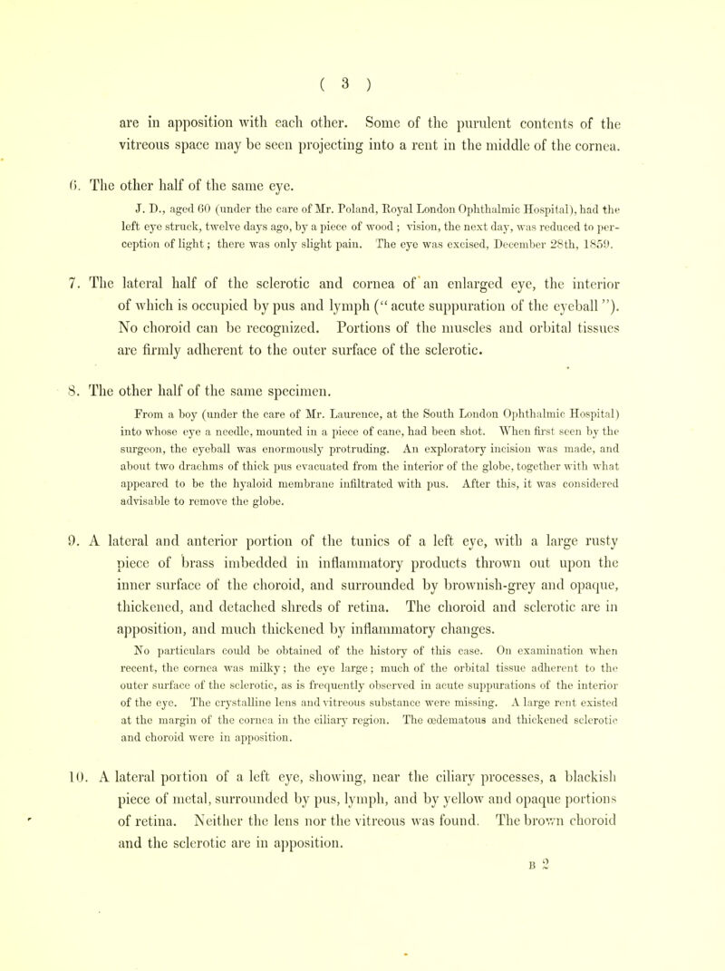 are in apposition with each other. Some of the purulent contents of the vitreous space may be seen projecting into a rent in the middle of the cornea. 6. The other half of the same eye. J. D., aged 60 (under the care of Mr. Poland, Royal London Ophthalmic Hospital), had the left eye struck, twelve days ago, hy a piece of wood ; vision, the next day, was reduced to per- ception of light; there was only slight pain. The eye was excised, December 28th, 1859. 7. The lateral half of the sclerotic and cornea of an enlarged eye, the interior of which is occupied by pus and lymph ( acute suppuration of the eyeball ). No choroid can be recognized. Portions of the muscles and orbital tissues are firmly adherent to the outer surface of the sclerotic. 8. The other half of the same specimen. From a hoy (under the care of Mr. Laurence, at the South London Ophthalmic Hospital) into whose eye a needle, mounted in a piece of cane, had been shot. When first seen by the surgeon, the eyeball was enormously protruding. An exploratory incision was made, and about two drachms of thick pus evacuated from the interior of the globe, together with what appeared to be the hyaloid membrane infiltrated with pus. After this, it was considered advisable to remove the globe. 9. A lateral and anterior portion of the tunics of a left eye, with a large rusty piece of brass imbedded in inflammatory products thrown out upon the inner surface of the choroid, and surrounded by brownish-grey and opaque, thickened, and detached shreds of retina. The choroid and sclerotic are in apposition, and much thickened by inflammatory changes. No particulars could be obtained of the history of this case. On examination when recent, the cornea was milky; the eye large; much of the orbital tissue adherent to the outer surface of the sclerotic, as is frequently observed in acute suppurations of the interior of the eye. The crystalline lens and vitreous substance were missing. A large rent existed at the margin of the cornea in the ciliary region. The cedematous and thickened sclerotic and choroid were in apposition. 10. A lateral portion of a left eye, showing, near the ciliary processes, a blackish piece of metal, surrounded by pus, lymph, and by yellow and opaque portions of retina. Neither the lens nor the vitreous was found. The brown choroid and the sclerotic are in apposition. b 2