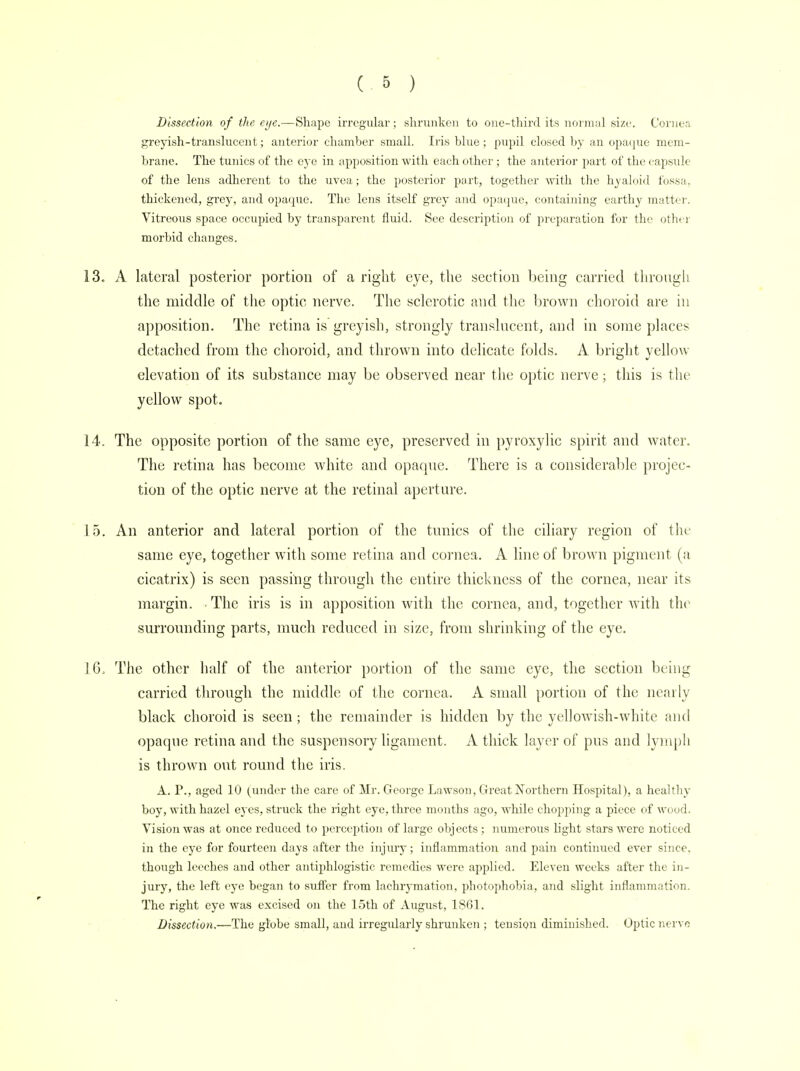 Dissection of the eye.—Shape irregular; shrunken to one-third its normal size. Cornea greyish - transluccii t; anterior chamber small. Iris blue; pupil closed by an opaque mem- brane. The tunics of the eye in apposition with each other; the anterior part of the capsule of the lens adherent to the uvea; the posterior part, together with the hyaloid fossa, thickened, grey, and opaque. The lens itself grey and opaque, containing earthy matter. Vitreous space occupied by transparent fluid. See description of preparation for the other morbid changes. 13. A lateral posterior portion of a right eye, the section being carried through the middle of the optic nerve. The sclerotic and the brown choroid are hi apposition. The retina is greyish, strongly translucent, and in some places detached from the choroid, and thrown into delicate folds. A bright yellow elevation of its substance may be observed near the optic nerve; this is the yellow spot. 14. The opposite portion of the same eye, preserved in pyroxylic spirit and water. The retina has become white and opaque. There is a considerable projec- tion of the optic nerve at the retinal aperture. 15. An anterior and lateral portion of the tunics of the ciliary region of the same eye, together with some retina and cornea. A line of brown pigment (a cicatrix) is seen passing through the entire thickness of the cornea, near its margin. The iris is in apposition with the cornea, and, together with the surrounding parts, much reduced in size, from shrinking of the eye. 16. The other half of the anterior portion of the same eye, the section being carried through the middle of the cornea. A small portion of the nearly black choroid is seen; the remainder is hidden by the yellowish-white and opaque retina and the suspensory ligament. A thick layer of pus and lymph is thrown out round the iris. A. P., aged 10 (under the care of Mr. George Lawson, Great Northern Hospital), a healthy boy, with hazel eyes, struck the right eye, three months ago, while chopping a piece of wood. Vision was at once reduced to perception of large objects ; numerous light stars were noticed in the eye for fourteen days after the injury; inflammation and pain continued ever since, though leeches and other antiphlogistic remedies were applied. Eleven weeks after the in- jury, the left eye began to suffer from lachryination, photophobia, and slight inflammation. The right eye was excised on the 15th of August, 1861. Dissection.—The globe small, and irregularly shrunken ; tension diminished. Optic nerve