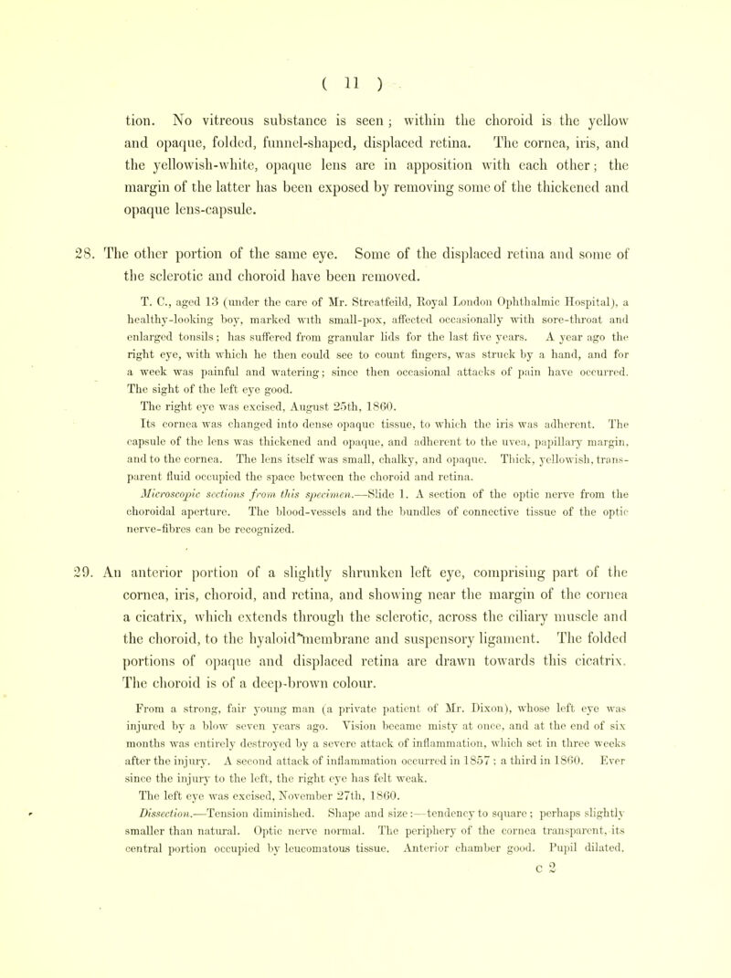 tion. No vitreous substance is seen ; within the choroid is the yellow and opaque, folded, funnel-shaped, displaced retina. The cornea, iris, and the yellowish-white, opaque lens are in apposition with each other; the margin of the latter has been exposed by removing some of the thickened and opaque lens-capsule. 28. The other portion of the same eye. Some of the displaced retina and some of the sclerotic and choroid have been removed. T. C, aged 13 (under the care of Mr. Streatfeild, Royal London Ophthalmic Hospital), a healthy-looking boy, marked with small-pox, affected occasionally with sore-throat and enlarged tonsils; has suffered from granular lids for the last five years. A year ago the right eye, with which he then could see to count fingers, was struck by a hand, and for a week was painful and watering; since then occasional attacks of pain have occurred. The sight of the left eye good. The right eye was excised, August 25th, 1860. Its cornea was changed into dense opaque tissue, to which the iris was adherent. The capsule of the lens was thickened and opaque, and adherent to the uvea., papillary margin, and to the cornea. The lens itself was small, chalky, and opaque. Thick, yellowish, trans- parent fluid occupied the space between the choroid and retina. Microscopic sections from this specimen.—Slide 1. A section of the optic nerve from the choroidal aperture. The blood-vessels and the bundles of connective tissue of the optic nerve-fibres can be recognized. 29. An anterior portion of a slightly shrunken left eye, comprising part of the cornea, iris, choroid, and retina, and showing near the margin of the cornea a cicatrix, which extends through the sclerotic, across the ciliary muscle and the choroid, to the hyaloid*niembrane and suspensory ligament. The folded portions of opaque and displaced retina are drawn towards this cicatrix. The choroid is of a deep-brown colour. From a strong, fair young man (a private patient of Mr. Dixon), whose left eye was injured by a blow seven years ago. Vision became misty at once, and at the end of six months was entirely destroyed by a severe attack of inflammation, which set in three weeks after the injury. A second attack of inflammation occurred in 1857 ; a third in 1860. Ever since the injury to the left, the right eye has felt weak. The left eye was excised, November 27th, 1860. r Dissection.—Tension diminished. Shape and size:—tendency to square; perhaps slightly smaller than natural. Optic nerve normal. The periphery of the cornea transparent, its central portion occupied by leucomatous tissue. Anterior chamber good. Pupil dilated. c 2