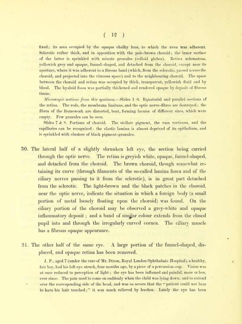 fixed; its area occupied by the opaque chalky lens, to which the uvea was adherent. Sclerotic rather thick, and in apposition with the pale-hrown choroid; the inner surface of the latter is sprinkled with minute granules (colloid globes). Retina cedematous, yellowish grey and opaque, funnel-shaped, and detached from the choroid, except near its aperture, where it was adherent to a fibrous band (which, from the sclerotic, passed across the choroid, and projected into the vitreous space) and to the neighbouring choroid. The space between the choroid and retina was occupied by thick, transparent, yellowish fluid and by blood. The hyaloid fossa was partially thickened and rendered opaque by deposit of fibrous tissue. Microscopic sections from this specimen.—Slides 1-6. Equatorial and parallel sections of the retina. The rods, the membrana limitans, and the optic nerve-fibres are destroyed ; the fibres of the framework are distorted, bent, forming lacuna; of different sizes, which were empty. Few granules can be seen. Slides 7 & 8. Portions of choroid. The stellate pigment, the vasa vorticosa, and the capillaries can be recognized: the elastic lamina is almost deprived of its epithelium, and is sprinkled with clusters of black pigment-granules. 30. The lateral half of a slightly shrunken left eye, the section being carried through the optic nerve. The retina is greyish white, opaque, funnel-shaped, and detached from the choroid. The brown choroid, though somewhat re- taining its curve (through filaments of the so-called lamina fusca and of the ciliary nerves passing to it from the sclerotic), is in great part detached from the sclerotic. The light-brown and the black patches in the choroid, near the optic nerve, indicate the situation in which a foreign body (a small portion of metal loosely floating upon the choroid) was found. On the ciliary portion of the choroid may be observed a grey-white and opaque inflammatory deposit; and a band of sim^Jar colour extends from the closed pupil into and through the irregularly curved cornea. The ciliary muscle has a fibrous opaque appearance. 31. The other half of the same eye. A large portion of the funnel-shaped, dis- placed, and opaque retina has been removed. J. P., aged 7 (under the care of Mr. Dixon, Royal London Ophthalmic Hospital), a healthy, fair boy, had his left eye struck, four months ago, by a piece of a percussion-cap. Vision was at once reduced to perception of light; the eye has been inflamed and painful, more or less, ever since. The pain used to come on suddenly when the child was lying down, and to extend over the corresponding side of the head, and was so severe that the  patient could not bear to have his hair touched; it was much relieved by leeches. Lately the eye has been