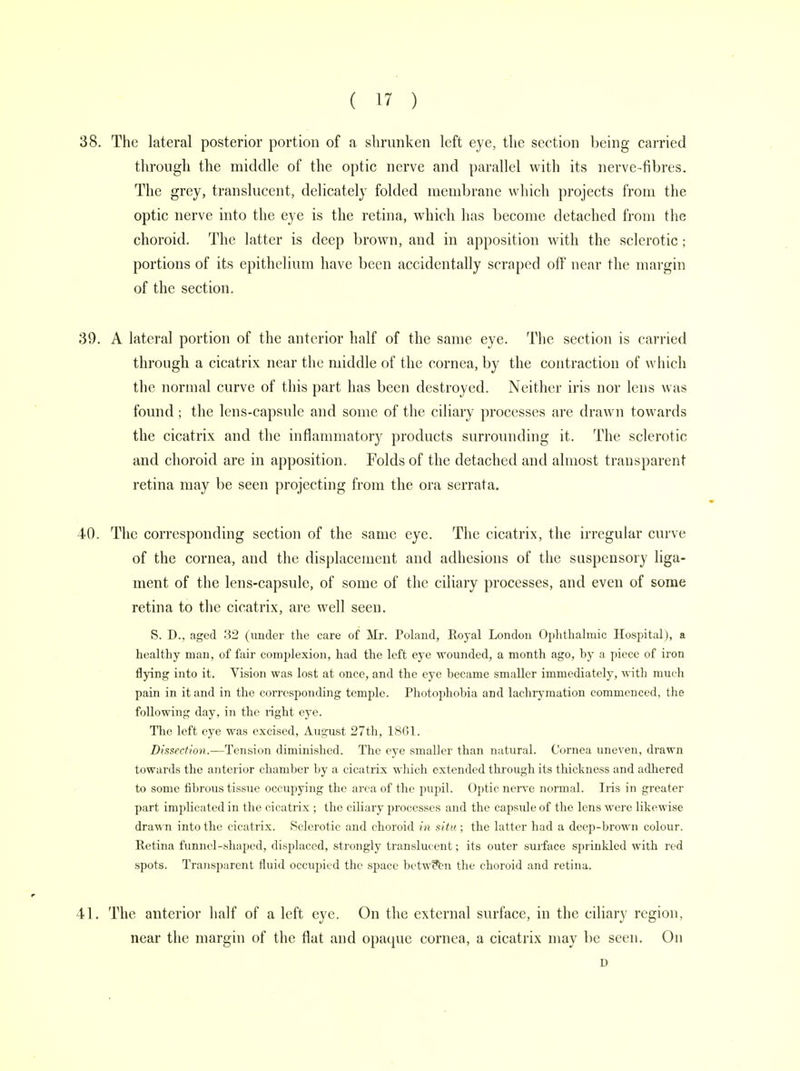 38. The lateral posterior portion of a shrunken left eye, the section being carried through the middle of the optic nerve and parallel with its nerve-fibres. The grey, translucent, delicately folded membrane which projects from the optic nerve into the eye is the retina, which has become detached from the choroid. The latter is deep brown, and in apposition with the sclerotic; portions of its epithelium have been accidentally scraped off near the margin of the section. 39. A lateral portion of the anterior half of the same eye. The section is carried through a cicatrix near the middle of the cornea, by the contraction of which the normal curve of this part has been destroyed. Neither iris nor lens was found; the lens-capsule and some of the ciliary processes are drawn towards the cicatrix and the inflammatory products surrounding it. The sclerotic and choroid are in apposition. Folds of the detached and almost transparent retina may be seen projecting from the ora serrata. 40. The corresponding section of the same eye. The cicatrix, the irregular curve of the cornea, and the displacement and adhesions of the suspensory liga- ment of the lens-capsule, of some of the ciliary processes, and even of some retina to the cicatrix, are well seen. S. D., aged 32 (under the care of Mr. Poland, Royal London Ophthalmic Hospital), a healthy man, of fair complexion, had the left eye wounded, a month ago, by a piece of iron flying into it. Vision was lost at once, and the eye became smaller immediately, with much pain in it and in the corresponding temple. Photophobia and lachrymation commenced, the following day, in the light eye. The left eye was excised, August 27th, 1861. Dissection.—Tension diminished. The eye smaller than natural. Cornea uneven, drawn towards the anterior chamber by a cicatrix which extended through its thickness and adhered to some fibrous tissue occupying the area of the pupil. Optic nerve normal. Iris in greater part implicated in the cicatrix ; the ciliary processes and the capsule of the lens were likewise drawn into the cicatrix. Sclerotic and choroid in situ ; the latter had a deep-brown colour. Retina funnel-shaped, displaced, strongly translucent; its outer surface sprinkled with red spots. Transparent fluid occupied the space between the choroid and retina. 41. The anterior half of a left eye. On the external surface, in the ciliary region, near the margin of the flat and opaque cornea, a cicatrix may be seen. On D