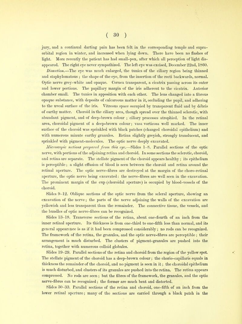 jury, and a continual darting pain has been felt in the corresponding temple and supra- orbital region in -winter, and increased when lying down. There have been no flashes of light. More recently the patient has had small-pox, after which all perception of light dis- appeared. The right eye never sympathized. The left eye was excised, December 22nd, 1860. Dissection.—The eye was much enlarged, the tunics of the ciliary region being thinned and staphylomatous ; the shape of the eye, from the insertion of the recti backwards, normal. Optic nerve grey-white and opaque. Cornea transparent, a cicatrix passing across its outer and lower portions. The papillary margin of the iris adherent to the cicatrix. Anterior chamber small. The tunics in apposition with each other. The lens changed into a fibrous opaque substance, with deposits of calcareous matter in it, occluding the pupil, and adhering to the uveal surface of the iris. Vitreous space occupied by transparent fluid and by debris of earthy matter. Choroid in the ciliary area, though spread over the thinned sclerotic, with abundant pigment, and of deep-brown colour ; ciliary processes atrophied. In the retinal area, choroidal pigment of a deep-brown colour; vasa vorticosa well marked. The inner surface of the choroid was sprinkled with black patches (changed choroidal epithelium) and with numerous minute earthy granules. Retina slightly greyish, strongly translucent, and sprinkled with pigment-molecules. The optic nerve deeply excavated. Microscopic sections prepared from this eye.—Slides 1-8. Parallel sections of the optic- nerve, with portions of the adjoining retina and choroid. In some sections the sclerotic, choroid, and retina are separate. The stellate pigment of the choroid appears healthy; its epithelium is perceptible; a slight effusion of blood is seen between the choroid and retina around the retinal aperture. The optic nerve-fibres are destroyed at the margin of the choro-retinal aperture, the optic nerve being excavated: the nerve-fibres are well seen in the excavation. The prominent margin of the cup (choroidal aperture) is occupied by blood-vessels of the choroid. Slides 9-12. Oblique sections of the optic nerve from the scleral aperture, showing an excavation of the nerve; the parts of the nerve adjoining the walls of the excavation are yellowish and less transparent than the remainder. The connective tissue, the vessels, and the bundles of optic nerve-fibres can be recognized. Slides 13-18. Transverse sections of the retina, about one-fourth of an inch from the inner retinal aperture. Its thickness is from one-third to one-fifth less than normal, and its general appearance is as if it had been compressed considerably; no rods can be recognized. The framework of the retina, the gramdes, and the optic nerve-fibres are perceptible ; their arrangement is much disturbed. The clusters of pigment-granules are pushed into the retina, together with numerous colloid globules. Slides 19-29. Parallel sections of the retina and choroid from the region of the yellow spot. The stellate pigment of the choroid has a deep-brown colour; the chorio-capillaris equals in thickness the remainder of the choroid, and no pigment is seen in it; the choroidal epithelium is much disturbed, and clusters of its granules are pushed into the retina. The retina appears compressed. No rods are seen; but the fibres of the framework, the granules, and the optic nerve-fibres can be recognized; the former are much bent and distorted. Slides 30-33. Parallel sections of the retina and choroid, one-fifth of an inch from the lower retinal aperture; many of the sections are carried through a black patch in the