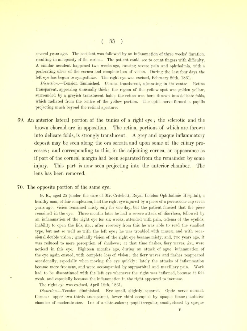 several years ago. The accident was followed by an inflammation of three weeks' duration, resulting in an opacity of the cornea. The patient could see to count fingers with difficulty. A similar accident happened two weeks ago, causing severe pain and ophthalmia, with a perforating ulcer of the cornea and complete loss of vision. During the last four days the left eye has begun to sympathize. The right eye was excised, February 26th, 1861. Dissection.-—Tension diminished. Cornea translucent, ulcerating in its centre. Retina transparent, appearing unusually thick; the region of the yellow spot was golden yellow, surrounded by a greyish translucent halo; the retina was here thrown into delicate folds, which radiated from the centre of the yellow portion. The optic nerve formed a papilla projecting much beyond the retinal aperture. 69. An anterior lateral portion of the tunics of a right eye; the sclerotic and the brown choroid are in apposition. The retina, portions of which are thrown into delicate folds, is strongly translucent. A grey and opaque inflammatory deposit may be seen along the ora serrata and upon some of the ciliary pro- cesses ; and corresponding to this, in the adjoining cornea, an appearance as if part of the corneal margin had been separated from the remainder by some injury. This part is now seen projecting into the anterior chamber. The lens has been removed. 70. The opposite portion of the same eye. G. K., aged 25 (under the care of Mr. Critchett, Royal London Ophthalmic Hospital), a healthy man, of fair complexion, had the right eye injured by a piece of a percussion-cap seven years ago; vision remained misty only for one day, but the patient fancied that the piece remained in the eye. Three months later he had a severe attack of diarrhoea, followed by an inflammation of the right eye for six weeks, attended with pain, oedema of the eyelids, inability to open the lids, &c.; after recovery from this he was able to read the smallest type, but not so well as with the left eye; he was troubled with muscaj, and with occa- sional double vision ; gradually vision of the right eye became misty, and, two years ago, it was reduced to mere perception of shadows ; at that time flashes, fiery waves, &c, were noticed in this eye. Eighteen months ago, during an attack of ague, inflammation of the eye again ensued, with complete loss of vision; the fiery waves and flashes reappeared occasionally, especially when moving the eye quickly; lately the attacks of inflammation became more frequent, and were accompanied by supraorbital and maxillary pain. Work had to be discontinued with the left eye whenever the right was inflamed, because it felt weak, and especially because the inflammation in the right appeared to increase. The right eye was excised, April 12th, 1861. Dissection.—Tension diminished. Eye small, slightly squared. Optic nerve normal. Cornea: upper two-thirds transparent, lower third occupied by opaque tissue; anterior chamber of moderate size. Iris of a slate-colour; pupil irregular, small, closed by opaque F