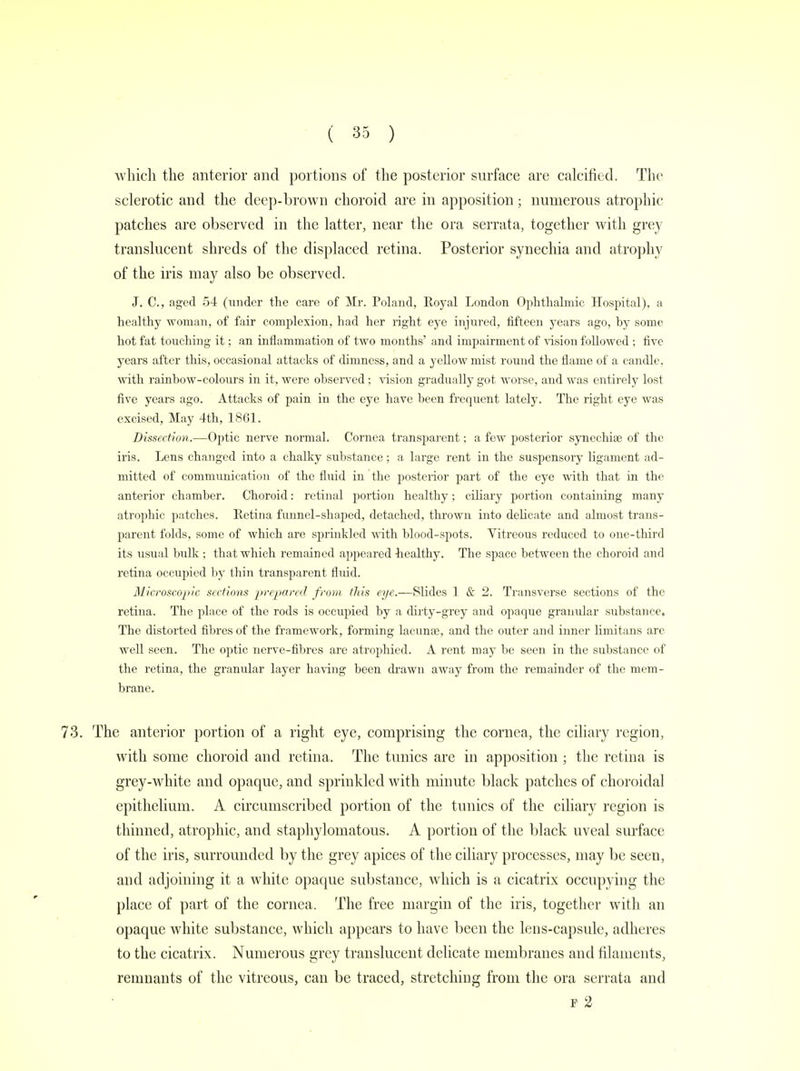 which the anterior and portions of the posterior surface are calcified. The sclerotic and the deep-brown choroid are in apposition; numerous atrophic patches are observed in the latter, near the ora serrata, together with grey translucent shreds of the displaced retina. Posterior synechia and atrophy of the iris may also be observed. J. C, aged 54 (under the care of Mr. Poland, Royal London Ophthalmic Hospital), a healthy woman, of fair complexion, had her right eye injured, fifteen years ago, by some hot fat touching it; an inflammation of two months' and impairment of vision followed ; five years after this, occasional attacks of dimness, and a yellow mist round the flame of a candle, with rainbow-colours in it, were observed ; vision gradually got worse, and was entirely lost five years ago. Attacks of pain in the eye have been frequent lately. The right eye was excised, May 4th, 1861. Dissection.—Optic nerve normal. Cornea transparent; a few posterior synechias of the iris. Lens changed into a chalky substance; a large rent in the suspensory ligament ad- mitted of communication of the fluid in the posterior part of the eye with that in the anterior chamber. Choroid: retinal portion healthy; ciliary portion containing many atrophic patches. Retina funnel-shaped, detached, thrown into delicate and almost trans- parent folds, some of which are sprinkled with blood-spots. Vitreous reduced to one-third its usual bulk ; that which remained appeared healthy. The space between the choroid and retina occupied by thin transparent fluid. Microscopic sections prepared from this eye.—Slides 1 & 2. Transverse sections of the retina. The place of the rods is occupied by a dirty-grey and opaque granular substance. The distorted fibres of the framework, forming lacunas, and the outer and inner limitans are well seen. The optic nerve-fibres are atrophied. A rent may be seen in the substance of the retina, the granular layer having been drawn away from the remainder of the mem- brane. 73. The anterior portion of a right eye, comprising the cornea, the ciliary region, with some choroid and retina. The tunics are in apposition ; the retina is grey-white and opaque, and sprinkled with minute black patches of choroidal epithelium. A circumscribed portion of the tunics of the ciliary region is thinned, atrophic, and staphylomatous. A portion of the black uveal surface of the iris, surrounded by the grey apices of the ciliary processes, may be seen, and adjoining it a white opaque substance, which is a cicatrix occupying the place of part of the cornea. The free margin of the iris, together with an opaque white substance, which appears to have been the lens-capsule, adheres to the cicatrix. Numerous grey translucent delicate membranes and filaments, remnants of the vitreous, can be traced, stretching from the ora serrata and f 2