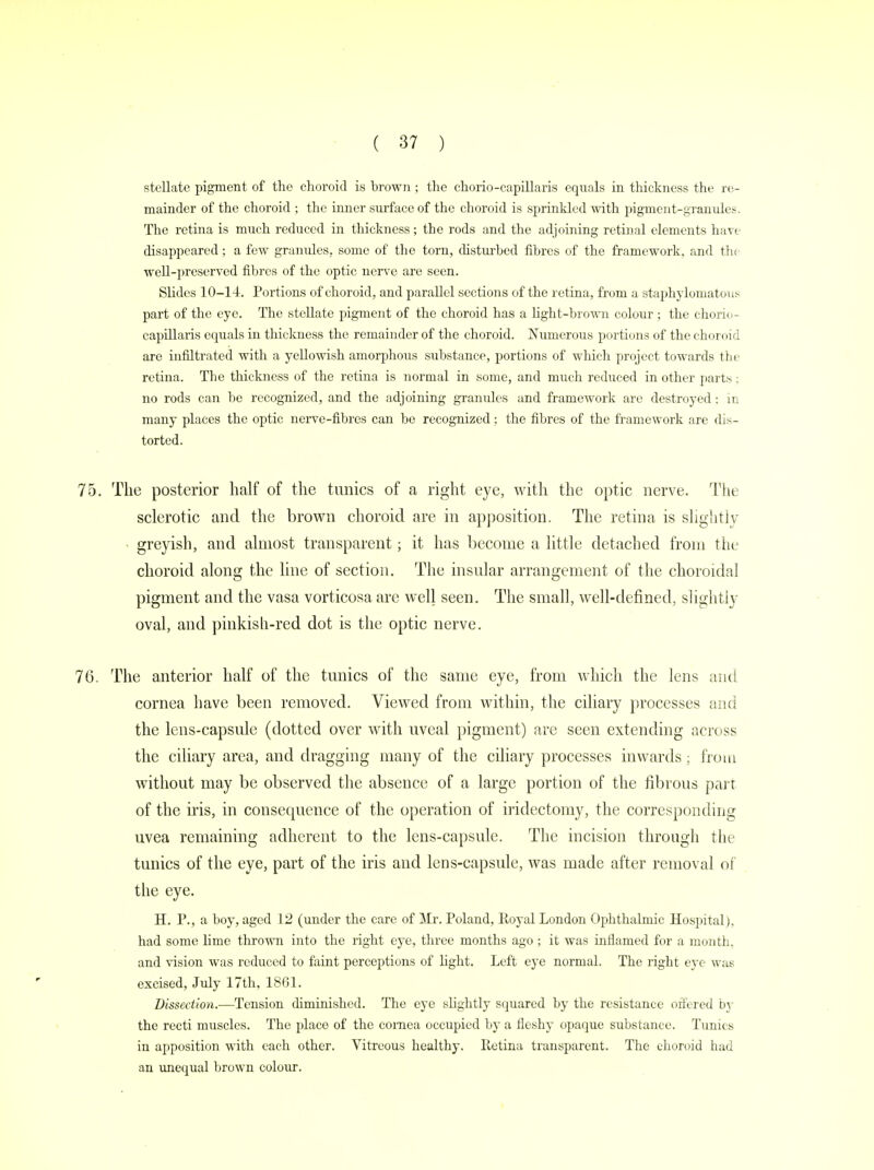 stellate pigment of the choroid is brown ; the chorio-capillaris equals in thickness the re- mainder of the choroid ; the inner surface of the choroid is sprinkled with pigment-granules. The retina is much reduced in thickness; the rods and the adjoining retinal elements have disappeared; a few granules, some of the torn, disturbed fibres of the framework, and the well-preserved fibres of the optic nerve are seen. Slides 10-14. Portions of choroid, and parallel sections of the retina, from a staphylomatous part of the eye. The stellate pigment of the choroid has a light-brown colour ; the chorio- capillaris equals in thickness the remainder of the choroid. Numerous portions of the choroid arc infiltrated with a yellowish amorphous substance, portions of which project towards the retina. The thickness of the retina is normal in some, and much reduced in other parts; no rods can be recognized, and the adjoining granules and framework are destroyed: in many places the optic nerve-fibres can be recognized ; the fibres of the framework are dis- torted. 75. The posterior half of the tunics of a right eye, with the optic nerve. The sclerotic and the brown choroid are in apposition. The retina is slightly greyish, and almost transparent; it has become a little detached from the choroid along the line of section. The insular arrangement of the choroidal pigment and the vasa vorticosa are well seen. The small, well-defined, slightly oval, and pinkish-red dot is the optic nerve. 76. The anterior half of the tunics of the same eye, from which the lens and cornea have been removed. Viewed from within, the ciliary processes and the lens-capsule (dotted over with uveal pigment) are seen extending across the ciliary area, and dragging many of the ciliary processes inwards; from without may be observed the absence of a large portion of the fibrous parr of the iris, in consequence of the operation of iridectomy, the corresponding uvea remaining adherent to the lens-capsule. The incision througli the tunics of the eye, part of the iris and lens-capsule, was made after removal of the eye. H. P., a boy, aged 12 (under the care of Mr. Poland, Royal London Ophthalmic Hospital), had some lime thrown into the right eye, three months ago ; it was inflamed for a month, and vision was reduced to faint perceptions of light. Left eye normal. The right eye was excised, July 17th, 1861. Dissection.—Tension diminished. The eye slightly squared by the resistance offered by the recti muscles. The placo of the cornea occupied by a fleshy opaque substance. Tunics in apposition with each other. Vitreous healthy. Retina transparent. The choroid had an unequal brown colour.