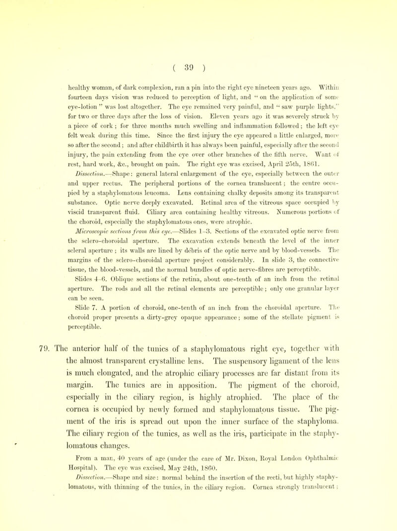 healthy woman, of dark complexion, ran a pin into the right eye nineteen years ago. Within fourteen days vision was reduced to perception of light, and  on the application of som< eye-lotion  was lost altogether. The eye remained very painful, and  saw purple lights/* for two or three days after the loss of vision. Eleven years ago it was severely struck by a piece of cork ; for three months much swelling and inflammation followed; the left eye felt weak during this time. Since the first injury the eye appeared a little enlarged, move so after the second; and after childbirth it has always been painful, especially after the second injury, the pain extending from the eye over other branches of the fifth nerve. Want of rest, hard work, &c., brought on pain. The right eye was excised, April 25th, 1861. Dissection.—Shape: general lateral enlargement of the eye, especially between the outer and upper rectus. The peripheral portions of the cornea translucent; the centre occu- pied by a staphylomatous leucoma. Lens containing chalky deposits among its transparent substance. Optic nerve deeply excavated. Retinal area of the vitreous space occupied by viscid transparent fluid, Ciliary area containing healthy vitreous. Numerous portions of the choroid, especially the staphylomatous ones, were atrophic. Microscopic sections from this eye.—Slides 1-3. Sections of the excavated optic nerve from the sclero-choroidal aperture. The excavation extends beneath the level of the inner scleral aperture ; its walls are lined by debris of the optic nerve and by blood-vessels. The margins of the sclero-choroidal aperture project considerably. In slide 3, the connective tissue, the blood-vessels, and the normal bundles of optic nerve-fibres are perceptible. Slides 4—6. Oblique sections of the retina, about one-tenth of an inch from the retinal aperture. The rods and all the retinal elements are perceptible; only one granular layer can be seen. Slide 7. A portion of choroid, one-tenth of an inch from the choroidal aperture. The choroid proper presents a dirty-grey opaque appearance; some of the stellate pigment is perceptible. The anterior half of the tunics of a staphylomatous right eye, together with the almost transparent crystalline lens. The suspensory ligament of the lens is much elongated, and the atrophic ciliary processes are far distant from its margin. The tunics are in apposition. The pigment of the choroid, especially in the ciliary region, is highly atrophied. The place of the cornea is occupied by newly formed and staphylomatous tissue. The pig- ment of the iris is spread out upon the inner surface of the staphyloma. The ciliary region of the tunics, as well as the iris, participate in the staphy- lomatous changes. From a mar, 40 years of age (under the care of Mr. Dixon, Royal London Ophthalmic Hospital). The eye was excised, May 24th, 1860. Dissection.—Shape and size: normal behind the insertion of the recti, but highly staphy- lomatous, with thinning of the tunics, in the ciliary region. Cornea strongly translucent;