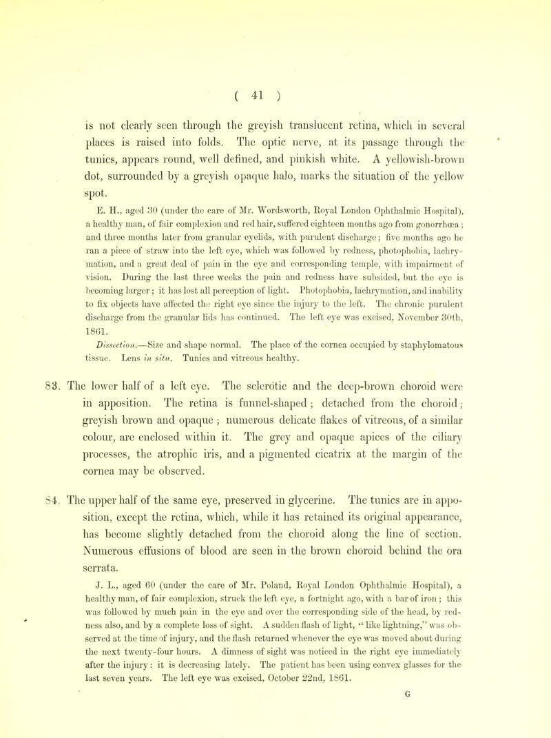 is not clearly seen through the greyish translucent retina, which in several places is raised into folds. The optic nerve, at its passage through the tunics, appears round, well defined, and pinkish white. A yellowish-brown dot, surrounded by a greyish opaque halo, marks the situation of the yellow spot. E. H., aged 30 (under the care of Mr. Wordsworth, Royal London Ophthalmic Hospital), a healthy man, of fair complexion and red hair, suffered eighteen months ago from gonorrhoea ; and three months later from granular eyelids, with purulent discharge; five months ago he ran a piece of straw into the left eye, which was followed by redness, photophobia, lachry- mation, and a great deal of pain in the eye and corresponding temple, with impairment of vision. During the last three weeks the pain and redness have subsided, but the eye is becoming larger; it has lost all perception of light. Photophobia, lachrymation, and inability to fix objects have affected the right eye since the injury to the left. The chronic purulent discharge from the granular lids has continued. The left eye was excised, November 30th, 1861. Dissection.—Size and shape normal. The place of the cornea occupied by staphylomatous tissue. Lens in situ. Tunics and vitreous healthy. 83. The lower half of a left eye. The sclerotic and the deep-brown choroid were in apposition. The retina is funnel-shaped ; detached from the choroid; greyish brown and opaque ; numerous delicate flakes of vitreous, of a similar colour, are enclosed within it. The grey and opaque apices of the ciliary processes, the atrophic iris, and a pigmented cicatrix at the margin of the cornea may be observed. 84. The upper half of the same eye, preserved in glycerine. The tunics are in appo- sition, except the retina, which, while it has retained its original appearance, has become slightly detached from the choroid along the line of section. Numerous effusions of blood are seen in the brown choroid behind the ora serrata. J. L., aged 60 (under the care of Mr. Poland, Royal London Ophthalmic Hospital), a healthy man, of fair complexion, struck the left eye, a fortnight ago, with a bar of iron; this was followed by much pain in the eye and over the corresponding side of the head, by red- ness also, and by a complete loss of sight. A sudden flash of light,  like lightning, was ob- served at the time of injury, and the flash returned whenever the eye was moved about during the next twenty-four hours. A dimness of sight was noticed in the right eye immediately aftcr the injury: it is decreasing lately. The patient has been using convex glasses for the lust seven years. The left eye was excised, October 22nd, 1861. G